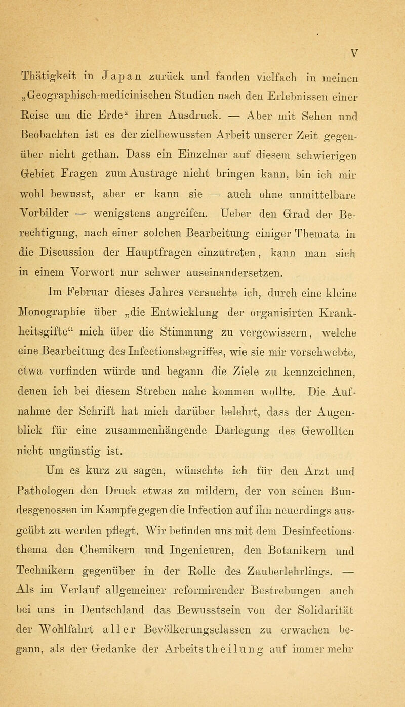 Thätigkeit in Japan zurück und fanden vielfach in meinen „Geographiseh-medicinischen Studien nach den Erlebnissen einer Reise um die Erde ihren Ausdruck. — Aber mit Sehen und Beobachten ist es der zielbewussten Arbeit unserer Zeit gegen- über nicht gethan. Dass ein Einzelner auf diesem schwierigen Gebiet Fragen zum Austrage nicht bringen kann, bin ich mir wohl bewusst, aber er kann sie —■ auch ohne unmittelbare Vorbilder — wenigstens angreifen. Ueber den Grad der Be- rechtigung, nach einer solchen Bearbeitung einiger Themata in die Discussion der Hauptfragen einzutreten, kann man sieh in einem Vorwort nur schwer auseinandersetzen. Im Februar dieses Jahres versuchte ich, durch eine kleine Monographie über „die Entwicklung der organisirten Krank- heitsgifte mich über die Stimmung zu vergewissern, welche eine Bearbeitung des Infectionsbegriffes, wie sie mir vorschwebte, etwa vorfinden würde und begann die Ziele zu kennzeichnen, denen ich bei diesem Streben nahe kommen wollte. Die Auf- nahme der Schrift hat mich darüber belehrt, dass der Augen- blick für eine zusammenhängende Darlegung des Gewollten nicht ungünstig ist. Um es kurz zu sagen, wünschte ich für den Arzt und Pathologen den Druck etwas zu mildern, der von seinen Bun- desgenossen im Kampfe gegen die Infection auf ihn neuerdings aus- geübt zu werden pflegt. Wir befinden uns mit dem Desiniections- thema den Chemikern und Ingenieuren, den Botanikern und Technikern gegenüber in der Rolle des Zauberlehrlings. — Als im Verlauf allgemeiner reformirender Bestrebungen auch bei uns in Deutschland das Bewusstsein von der Solidarität der Wohlfahrt aller Bevölkerungsciassen zu erwachen be- gann, als der Gedanke der Arbeitstheilung auf immer mehr