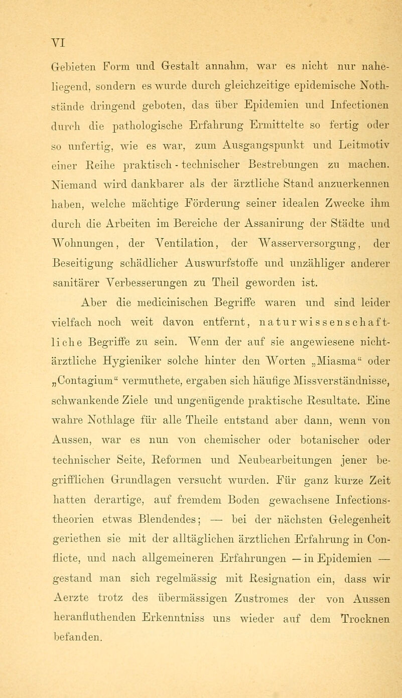 Gebieten Form und Gestalt annahm, war es nicht nur nahe- liegend, sondern es wurde durch gleichzeitige epidemische Noth- stände dringend geboten, das über Epidemien und Infectionen durch die pathologische Erfahrung Ermittelte so fertig oder so unfertig, wie es war, zum Ausgangspunkt und Leitmotiv einer Reihe praktisch - technischer Bestrebungen zu machen. Niemand wird dankbarer als der ärztliche Stand anzuerkennen haben, welche mächtige Förderung seiner idealen Zwecke ihm durch die Arbeiten im Bereiche der Assanirung der Städte und Wohnungen, der Ventilation, der Wasserversorgung, der Beseitigung schädlicher Auswurfstoffe und unzähliger anderer sanitärer Verbesserungen zu Theil geworden ist. Aber die medicinischen Begriffe waren und sind leider vielfach noch weit davon entfernt, naturwissenschaft- liche Begriffe zu sein. Wenn der auf sie angewiesene nicht- ärztliche Hygieniker solche hinter den Worten „Miasma oder „Contagium vermuthete, ergaben sich häufige Missverständnisse, schwankende Ziele und ungenügende praktische Resultate. Eine wahre Nothlage für alle Theile entstand aber dann, wenn von Aussen, war es nun von chemischer oder botanischer oder technischer Seite, Reformen und Neubearbeitungen jener be- grifflichen Grundlagen versucht wurden. Für ganz kurze Zeit hatten derartige, auf fremdem Boden gewachsene Infections- theorien etwas Blendendes; — bei der nächsten Gelegenheit geriethen sie mit der alltäglichen ärztlichen Erfahrung in Con- nicte, und nach allgemeineren Erfahrungen — in Epidemien — gestand man sich regelmässig mit Resignation ein, dass wir Aerzte trotz des übermässigen Zustromes der von Aussen herannuthenden Erkenntniss uns wieder auf dem Trocknen befanden.