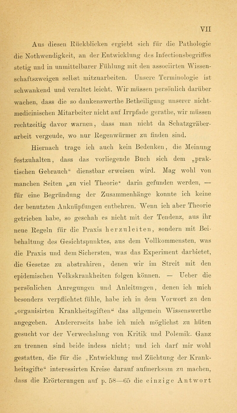 Aus diesen Rückblicken ergiebt sich für die Pathologie die Notwendigkeit, an der Entwicklung des Infectionsbegriffes stetig und in unmittelbarer Fühlung mit den associirten Wissen- schaftszweigen selbst mitzuarbeiten. Unsere Terminologie ist schwankend und veraltet leicht. Wir müssen persönlich darüber wachen, dass die so dankenswerthe Betheiligung unserer nicht- medicinischen Mitarbeiter nicht auf Irrpfade gerathe, wir müssen rechtzeitig davor warnen, dass man nicht da Schatzgräber- arbeit vergeude, wo nur Regenwürmer zu linden sind. Hiernach trage ich auch kein Bedenken, die Meinung festzuhalten, dass das vorliegende Buch sich dem „prak- tischen G-ebrauch dienstbar erweisen wird. Mag wohl von manchen Seiten „zu viel Theorie darin gefunden werden. — für eine Begründung der Zusammenhänge konnte ich keine der benutzten Anknüpfungen entbehren. Wenn ich aber Theorie getrieben habe, so geschah es nicht mit der Tendenz, aus ihr neue Regeln für die Praxis herzuleiten, sondern mit Bei- behaltung des Gesichtspunktes, aus dem Vollkommensten, was die Praxis und dem Sichersten, was das Experiment darbietet, die Gesetze zu abstrahiren, denen wir im Streit mit den epidemischen Volkskrankheiten folgen können. — Ueber die persönlichen Anregungen und Anleitungen, denen ich mich besonders verpflichtet fühle, habe ich in dem Vorwort zu den „organisirten Krankkeitsgiftenu das allgemein Wissenswerthe angegeben. Andererseits habe ich mich möglichst zu hüten gesucht vor der Verwechslung von Kritik und Polemik. Ganz zu trennen sind beide indess nicht; und ich darf mir wohl gestatten, die für die ..Entwicklung und Züchtung der Krank- heitsgifte interessirten Kreise darauf aufmerksam zu machen, dass die Erörterungen auf p. 58—65 die einzige Antwort