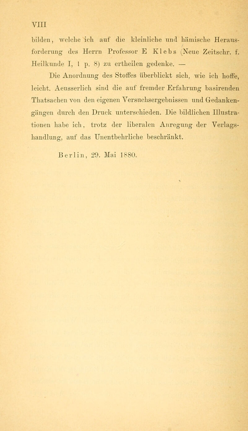 bilden, welche ich auf die kleinliche und hämische Heraus- forderung des Herrn Professor E Klebs (Neue Zeitschr. f. Heilkunde I, 1 p. 8) zu ertheilen gedenke. — Die Anordnung des Stoffes überblickt sich, wie ich hoffe, leicht. Aeusserlich sind die auf fremder Erfahrung basirenden Thatsachen von den eigenen Versuchsergebnissen und Gedanken- gängen durch den Druck unterschieden. Die bildlichen Illustra- tionen habe ich, trotz der liberalen Anregung der Verlags- handlung, auf das Unentbehrliche beschränkt. Berlin, 29. Mai 1880.