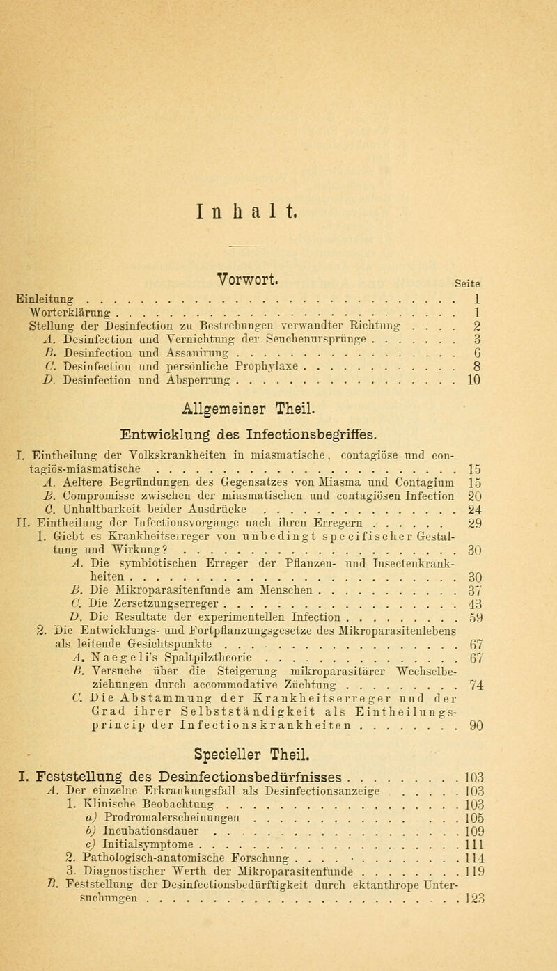 Inhalt. Vorwort. Seite Einleitung 1 Worterklärung 1 Stellung der Desinfection zu Bestrebungen verwandter Richtung .... 2 A. Desinfection und Vernichtung der Seuchenursprünge 3 B. Desinfection und Assanirung 6 0. Desinfection und persönliche Prophylaxe , . . . . 8 D. Desinfection und Absperrung 10 Allgemeiner Theil. Entwicklung des Infeetionsbegriffes. I. Eintheilung der Volkskrankheiten in miasmatische , contagiöse und con- tagiös-miasmatische 15 A. Aeltere Begründungen des Gegensatzes von Miasma und Contagium 15 B. Compromisse zwischen der miasmatischen und contagiösen Infection 20 0. TTnhaltbarkeit beider Ausdrücke 24 IL Eintheilung der Infectionsvorgänge nach ihren Erregern 29 1. Giebt es Krankheitsei reger von unbedingt spe cifischer Gestal- tung und Wirkung? 30 A. Die symbiotiscken Erreger der Pflanzen- und Insectenkrank- heiten 30 B. Die Mikroparasitenfunde am Menschen 37 C. Die Zersetzungserreger 43 D. Die Resultate der experimentellen Infection 59 2. Die Entwicklungs- und Fortpflanzungsgesetze des Mikroparasitenlebens als leitende Gesichtspunkte 67 A. Naegelfs Spaltpilztheorie 67 B. Versuche über die Steigerung mikroparasitärer Wechselbe- ziehungen durch accommodative Züchtung 74 0. Die Abstammung der Krankheitserreger und der Grad ihrer Selbstständigkeit als Eintheilung s- princip der Infections kr ankheiten 90 Specieller Theil. I. Feststellung des Desinfectionsbedürfnisses 103 A. Der einzelne Erkrankungsfall als Desinfectionsanzeige 103 1. Klinische Beobachtung 103 a) Prodromalerscheinungen 105 b) Incubationsdauer 109 cj Initialsymptome 111 2. Pathologisch-anatomische Forschung .... • 114 3. Diagnostischer Werth der Mikroparasitenfunde 119 B. Feststellung der Desinfectionsbedürftigkeit durch ektanthrope Unter- suchungen 123