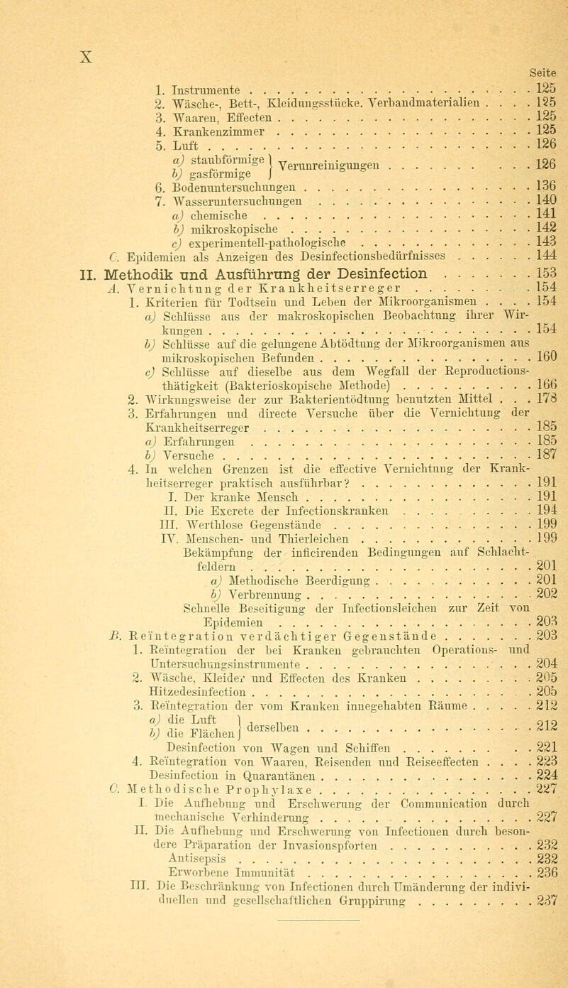 Seite 1. Instrumente 125 2. Wasche-, Bett-, Kleidungsstücke. Verbandmaterialien . . . .125 3. Waaren, Effecten . . 125 4. Krankenzimmer 125 5. Luft 126 a) staubförmige j Verunreinigungen 126 b) gasformige J 6. Bodenuntersuchungen 136 7. Wasseruntersuchungen 140 a) chemische 141 b) mikroskopische 142 c) experimentell-pathologische 143 0. Epidemien als Anzeigen des Desinfectionsbedürfnisses 144 II. Methodik und Ausführung der Desinfection 153 A. Vernichtung der Krankheitserreger 154 1. Kriterien für Todtseiu und Leben der Mikroorganismen . . . .154 a) Schlüsse aus der makroskopischen Beobachtung ihrer Wir- kungen 154 b) Schlüsse auf die gelungene Abtödtung der Mikroorganismen aus mikroskopischen Befunden 160 cj Schlüsse auf dieselbe aus dem Wegfall der Reproductions- thätigkeit (Bakterioskopische Methode) 166 2. Wirkungsweise der zur Bakterientödtung benutzten Mittel . . . 178 3. Erfahrungen und directe Versuche über die Vernichtung der Krankheitserreger 185 a) Erfahrungen 185 b) Versuche 187 4. In welchen Grenzen ist die effective Vernichtung der Krank- heitserreger praktisch ausführbar? 191 I. Der kranke Mensch 191 IT. Die Excrete der Infectionskranken 194 III. Werthlose Gegenstände 199 IV. Menschen- und Thierleichen 199 Bekämpfung der inficirenden Bedingungen auf Schlacht- feldern 201 a) Methodische Beerdigung 201 b) Verbrennung 202 Schnelle Beseitigung der Infectionsleichen zur Zeit von Epidemien 203 B. Reintegration verdächtiger Gegenstände 203 1. Reintegration der bei Kranken gebrauchten Operations- und Untersuchungsinstrumente 204 2. Wäsche, Kleider und Effecten des Kranken 205 Hitzedesinfection 205 3. Reintegration der vom Kranken innegehabten Räume 212 a) die Luft \ , „ 010 b) die Flächen} derselbeu 212 Desinfection von Wagen und Schiffen 221 4. Reintegration von Waaren, Reisenden und Reiseeffecten .... 223 Desinfection in Quarantänen 224 C. Methodische Prophylaxe 227 I. Die Aufhebung und Erschwerung der Communication durch mechanische Verhinderung 227 II. Die Aufhebung und Erschwerung von Infectioneu durch beson- dere Präparation der Invasionspforten 232 Antisepsis 232 Erworbene Immunität 236 III. Die Beschränkung von Infectionen durch Umänderung der indivi- duellen und gesellschaftlichen Gruppirung 237