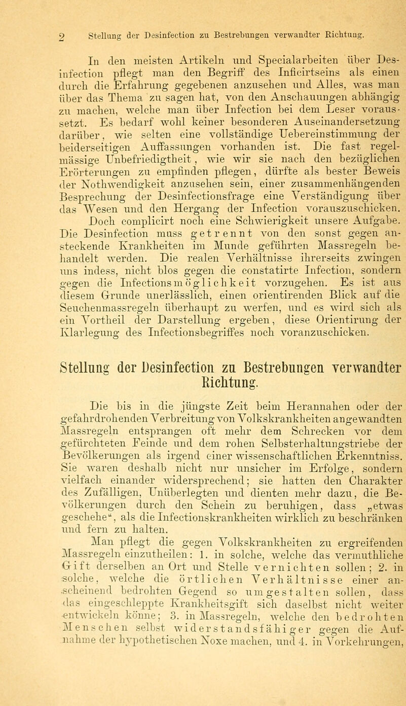 In den meisten Artikeln und Specialarbeiten über Des- infection pflegt man den Begriff des Inficirtseins als einen durch die Erfahrung gegebenen anzusehen und Alles, was man über das Thema zu sagen hat, von den Anschauungen abhängig zu machen, welche man über Infection bei dem Leser voraus- setzt. Es bedarf wohl keiner besonderen Auseinandersetzung darüber, wie selten eine vollständige Uebereinstimmung der beiderseitigen Auffassungen vorhanden ist. Die fast regel- mässige Unbefriedigtheit, wie wir sie nach den bezüglichen Erörterungen zu empfinden pflegen, dürfte als bester Beweis der Notwendigkeit anzusehen sein, einer zusammenhängenden Besprechung der Desinfectionsfrage eine Verständigung über das Wesen und den Hergang der Infection vorauszuschicken. Doch complicirt noch eine Schwierigkeit unsere Aufgabe. Die Desinfection muss getrennt von den sonst gegen an- steckende Krankheiten im Munde geführten Massregeln be- handelt werden. Die realen Verhältnisse ihrerseits zwingen uns indess, nicht blos gegen die constatirte Infection, sondern gegen die Infectionsmöglichkeit vorzugehen. Es ist aus diesem Grunde unerlässlich, einen orientirenden Blick auf die Seuchenmassregeln überhaupt zu werfen, und es wird sich als ein Vortheil der Darstellung ergeben, diese Orientirung der Klarlegung des Infectionsbegriffes noch voranzuschicken. Stellung der Desinfection zu Bestrebungen verwandter Sichtung. Die bis in die jüngste Zeit beim Herannahen oder der gefahrdrohenden Verbreitung von Volkskrankheiten angewandten Massregeln entsprangen oft mehr dem Schrecken vor dem gefürchteten Feinde und dem rohen Selbsterhaltungstriebe der Bevölkerungen als irgend einer wissenschaftlichen Erkenntniss. Sie waren deshalb nicht nur unsicher im Erfolge, sondern vielfach einander widersprechend; sie hatten den Charakter des Zufälligen, Unüberlegten und dienten mehr dazu, die Be- völkerungen durch den Schein zu beruhigen, dass „etwas geschehe, als die Infectionskrankheiten wirklich zu beschränken und fern zu halten. Man pflegt die gegen Volkskrankheiten zu ergreifenden Massregeln einzutheilen: 1. in solche, welche das vermuthliche Gift derselben an Ort und Stelle vernichten sollen; 2. in solche, welche die örtlichen Verhältnisse einer an- ischeinend bedrohten Gegend so umgestalten sollen, dass das eingeschleppte Krankheitsgift sich daselbst nicht weiter entwickeln könne; 3. in Massregeln, welche den bedrohten Menschen selbst widerstandsfähiger gegen die Auf- nahme der hypothetischen Noxe machen, und 4. in Vorkehrungen,