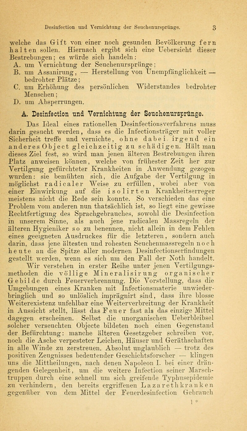 welche das Gift von einer noch gesunden Bevölkerung fern halten sollen. Hiernach ergibt sich eine Uebersieht dieser Bestrebungen; es würde sich handeln: A. um Vernichtung der Seuchenursprünge: B. um Assanirung, — Herstellung von Unempfänglichkeit — bedrohter Plätze; C. um Erhöhung des persönlichen Widerstandes bedrohter Menschen; D. um Absperrungen. A. Desinfection und Vernichtung der Seuchenursprünge. Das Ideal eines rationellen Desinfectionsverfahrens muss darin gesucht werden, dass es die Infectionsträger mit voller Sicherheit treffe und vernichte, ohne dabei irgend ein anderes Object gleichzeitig zu schädigen. Hält man dieses Ziel fest, so wird man jenen älteren Bestrebungen ihren Platz anweisen können, welche von frühester Zeit her zur Vertilgung gefürchteter Krankheiten in Anwendung gezogen wurden: sie bemühten sich, die Aufgabe der Vertilgung in möglichst radicaler Weise zu erfüllen, wobei aber von einer Einwirkung auf die isolirten Krankheitserreger meistens nicht die Rede sein konnte. So verschieden das eine Problem vom anderen nun thatsächlich ist, so liegt eine gewisse Rechtfertigung des Sprachgebrauches, sowohl die Desinfection in unserem Sinne, als auch jene radicalen Massregeln der älteren Hygieniker s o zu benennen, nicht allein in dem Fehlen eines geeigneten Ausdruckes für die letzteren, sondern auch darin, dass jene ältesten und rohesten Seuchenmassregeln noch heute an die Spitze aller modernen Desinfectionserfindungen gestellt werden, wenn es sich um den Fall der Noth handelt. Wir verstehen in erster Reihe unter jenen Vertilgungs- methoden die völlige Mineralisirung organischer Gebilde durch Feuerverbrennung. Die Vorstellung, dass die Umgebungen eines Kranken mit Infectionsmaterie unwieder- bringlich und so unlöslich imprägnirt sind, dass ihre blosse Weiterexistenz unfehlbar eine Weiterverbreitung der Krankheit in Aussicht stellt, lässt das Feuer fast als das einzige Mittel dagegen erscheinen. Selbst die unorganischen Ueberbleibsel solcher verseuchten Objecte bildeten noch einen Gegenstand der Befürchtung: manche älteren Gesetzgeber schreiben vor, noch die Asche verpesteter Leichen, Häuser und Gerätschaften in alle Winde zu zerstreuen. Absolut unglaublich — trotz des positiven Zeugnisses bedeutender Geschichtsforscher — klingen uns die Mittheilungen, nach denen Kapoleon I. bei einer drän- genden Gelegenheit, um die weitere Infection seiner Marsch- truppen durch eine schnell um sich greifende Typhusepidemie zu verhindern, den bereits ergriffenen Lazarethkranken gegenüber von dem Mittel der Feuerdesinfection Gebrauch