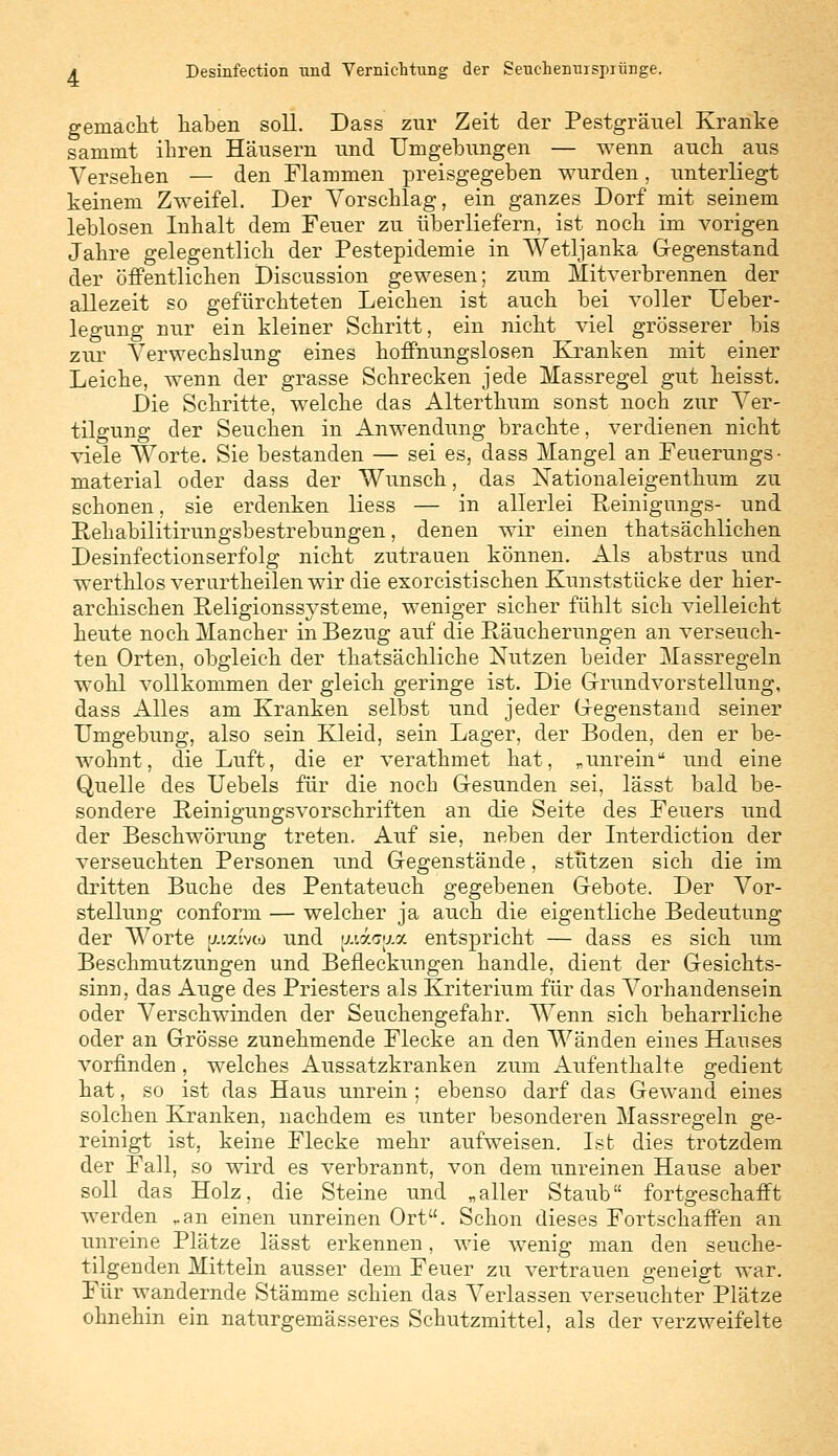 gemacht haben soll. Dass zur Zeit der Pestgräuel Kranke sammt ihren Häusern und Umgebungen — wenn auch aus Versehen — den Flammen preisgegeben wurden, unterliegt keinem Zweifel. Der Vorschlag, ein ganzes Dorf mit seinem leblosen Inhalt dem Feuer zu überliefern, ist noch im vorigen Jahre gelegentlich der Pestepidemie in Wetljanka Gegenstand der öffentlichen Discussion gewesen; zum Mitverbrennen der allezeit so gefürchteten Leichen ist auch bei voller Ueber- legung nur ein kleiner Schritt, ein nicht viel grösserer bis zur Verwechslung eines hoffnungslosen Kranken mit einer Leiche, wenn der grasse Schrecken jede Massregel gut heisst. Die Schritte, welche das Alterthum sonst noch zur Ver- tilgung der Seuchen in Anwendung brachte, verdienen nicht viele Worte. Sie bestanden — sei es, dass Mangel an Feuerungs • material oder dass der Wunsch, das Nationaleigenthum zu schonen, sie erdenken liess — in allerlei Reinigungs- und Rehabilitirungsbestrebungen, denen wir einen thatsachlichen Desinfectionserfolg nicht zutrauen können. Als abstrus und werthlosverurtheilenwir die exorcistischen Kunststücke der hier- archischen Religionssysteme, weniger sicher fühlt sich vielleicht heute noch Mancher in Bezug auf die Räucherungen an verseuch- ten Orten, obgleich der thatsächliche Nutzen beider Massregeln wohl vollkommen der gleich geringe ist. Die Grundvorstellung, dass Alles am Kranken selbst und jeder Gegenstand seiner Umgebung, also sein Kleid, sein Lager, der Boden, den er be- wohnt, die Luft, die er verathmet hat, „unrein und eine Quelle des Uebels für die noch Gesunden sei, lässt bald be- sondere Reinigungsvorschriften an die Seite des Feuers und der Beschwörung treten. Auf sie, neben der Interdiction der verseuchten Personen und Gegenstände, stützen sich die im dritten Buche des Pentateuch gegebenen Gebote. Der Vor- stellung conform — welcher ja auch die eigentliche Bedeutung der Worte tuxtvco und [tiaupia entspricht — dass es sich um Beschmutzungen und Bedeckungen handle, dient der Gesichts- sinn, das Auge des Priesters als Kriterium für das Vorhandensein oder Verschwinden der Seuchengefahr. Wenn sich beharrliche oder an Grösse zunehmende Flecke an den Wänden eines Hauses vorfinden, welches Aussatzkranken zum Aufenthalte gedient hat, so ist das Haus unrein ; ebenso darf das Gewand eines solchen Kranken, nachdem es unter besonderen Massregeln ge- reinigt ist, keine Flecke mehr aufweisen. Ist dies trotzdem der Fall, so wird es verbrannt, von dem unreinen Hause aber soll das Holz, die Steine und „aller Staub fortgeschafft werden „an einen unreinen Ort. Schon dieses Fortschaffen an unreine Plätze lässt erkennen, wie wenig man den seuche- tilgenden Mittein ausser dem Feuer zu vertrauen geneigt war. Für wandernde Stämme schien das Verlassen verseuchter Plätze ohnehin ein naturgemässeres Schutzmittel, als der verzweifelte