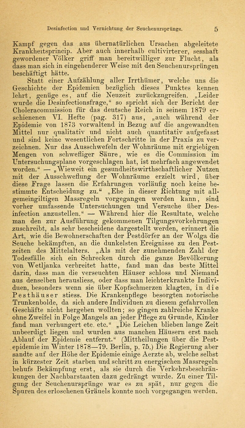 Kampf gegen das aus übernatürlichen Ursachen abgeleitete Krankheitsprincip. Aber auch innerhalb cultivirterer, sesshaft gewordener Völker griff man bereitwilliger zur Flucht, als dass man sich in eingehenderer Weise mit den Seuchenursprüngen beschäftigt hätte. Statt einer Aufzählung aller Trrthümer, welche uns die Geschichte der Epidemien bezüglich dieses Punktes kennen lehrt, genüge es, auf die Neuzeit zurückzugreifen. „Leider wurde die Desinfectionsfrage, so spricht sich der Bericht der Choleracommission für das deutsche Reich in seinem 1879 er- schienenen VI. Hefte (pag. 317) aus, „auch während der Epidemie von 1873 vorwaltend in Bezug auf die angewandten Mittel nur quaKtativ und nicht auch quantitativ aufgefasst und sind keine wesentlichen Fortschritte in der Praxis zu ver- zeichnen. Nur das Ausschwefeln der Wohnräume mit ergiebigen Mengen von schwefliger Säure, wie es die Commission im Untersuchungsplane vorgeschlagen hat, ist mehrfach angewendet worden. — „Wieweit ein gesundheitswirthschaftlicher Nutzen mit der Ausschweflung der Wohnräume erzielt wird, über diese Frage lassen die Erfahrungen vorläufig noch keine be- stimmte Entscheidung zu. „Ehe in dieser .Richtung mit all- gemeingiltigen Massregeln vorgegangen werden kann, sind vorher umfassende Untersuchungen und Versuche über Des- infection anzustellen. — Während hier die Resultate, weiche man den zur Ausführung gekommenen Tilgungsvorkehrungen zuschreibt, als sehr bescheidene dargestellt werden, erinnert die Art, wie die Bewohnerschaften der Pestdörfer an der Wolga die Seuche bekämpften, an die dunkelsten Ereignisse zu den Pest- zeiten des Mittelalters. „Als mit der zunehmenden Zahl der Todesfälle sich ein Schrecken durch die ganze Bevölkerung von Wetljanka verbreitet hatte, fand man das beste Mittel darin, dass man die verseuchten Häuser schloss und Niemand aus denselben herausliess, oder dass man leichterkrankte Indivi- duen, besonders wenn sie über Kopfschmerzen klagten, in die .Pesthäuser stiess. Die Krankenpflege besorgten notorische Trunkenbolde, da sich andere Individuen zu diesem gefahrvollen Geschäfte nicht hergeben wollten; so gingen zahlreiche Kranke ohne Zweifel in Folge Mangels an jeder Pflege zu Grunde, Kinder fand man verhungert etc. etc. „Die Leichen blieben lange Zeit unbeerdigt liegen und wurden aus manchen Häusern erst nach Ablauf der Epidemie entfernt. (Mittheilungen über die Pest- . epidemie im Winter 1878—79. Berlin, p. 75.) Die Regierung aber sandte auf der Höhe der Epidemie einige Aerzte ab, welche selbst in kürzester Zeit starben und schritt zu energischen Massregeln behufs Bekämpfung erst, als sie durch die Verkehrsbeschrän- kungen der Nachbarstaaten dazu gedrängt wurde. Zu einer Til- gung der Seuchenursprünge war es zu spät, nur gegen die Spuren des erloschenen Gräuels konnte noch vorgegangen werden.