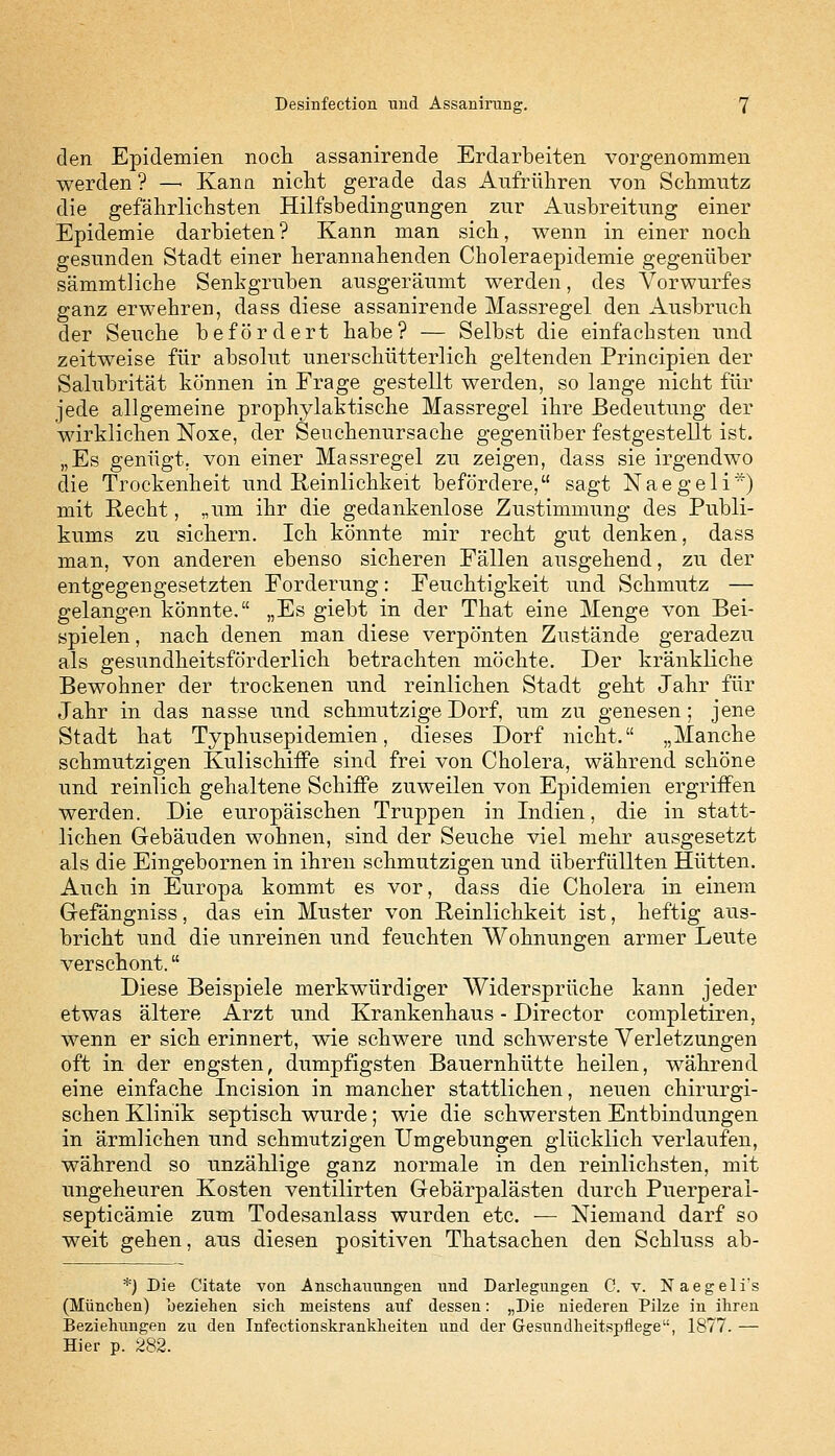 den Epidemien noch assanirende Erdarbeiten vorgenommen werden? —■ Kann nicht gerade das Aufrühren von Schmutz die gefährlichsten Hilfsbedingungen zur Ausbreitung einer Epidemie darbieten? Kann man sich, wenn in einer noch gesunden Stadt einer herannahenden Choleraepidemie gegenüber sämmtKche Senkgruben ausgeräumt werden, des Vorwurfes ganz erwehren, dass diese assanirende Massregel den Ausbruch der Seuche befördert habe? — Selbst die einfachsten und zeitweise für absolut unerschütterlich geltenden Principien der Salubrität können in Frage gestellt werden, so lange nicht für jede allgemeine prophylaktische Massregel ihre Bedeutung der wirklichen Noxe, der Seuchenursache gegenüber festgestellt ist. „Es genügt, von einer Massregel zu zeigen, dass sie irgendwo die Trockenheit und Reinlichkeit befördere, sagt Naegeli*) mit Recht, „um ihr die gedankenlose Zustimmung des Publi- kums zu sichern. Ich könnte mir recht gut denken, dass man, von anderen ebenso sicheren Fällen ausgehend, zu der entgegengesetzten Forderung: Feuchtigkeit und Schmutz — gelangen könnte. „Es giebt in der That eine Menge von Bei- spielen , nach denen man diese verpönten Zustände geradezu als gesundheitsförderlich betrachten möchte. Der kränkliche Bewohner der trockenen und reinlichen Stadt geht Jahr für Jahr in das nasse und schmutzige Dorf, um zu genesen; jene Stadt hat Typhusepidemien, dieses Dorf nicht. „Manche schmutzigen Kulischiffe sind frei von Cholera, während schöne und reinlich gehaltene Schiffe zuweilen von Epidemien ergriffen werden. Die europäischen Truppen in Indien, die in statt- lichen Gebäuden wohnen, sind der Seuche viel mehr ausgesetzt als die Eingebornen in ihren schmutzigen und überfüllten Hütten. Auch in Europa kommt es vor, dass die Cholera in einem Gefängniss, das ein Muster von Reinlichkeit ist, heftig aus- bricht und die unreinen und feuchten Wohnungen armer Leute verschont. Diese Beispiele merkwürdiger Widersprüche kann jeder etwas ältere Arzt und Krankenhaus - Director completiren, wenn er sich erinnert, wie schwere und schwerste Verletzungen oft in der engsten, dumpfigsten Bauernhütte heilen, während eine einfache Incision in mancher stattlichen, neuen chirurgi- schen Klinik septisch wurde; wie die schwersten Entbindungen in ärmlichen und schmutzigen Umgebungen glücklich verlaufen, während so unzählige ganz normale in den reinlichsten, mit ungeheuren Kosten ventilirten Gebärpalästen durch Puerperai- septicämie zum Todesanlass wurden etc. — Niemand darf so weit gehen, aus diesen positiven Thatsachen den Schluss ab- *) Die Citate von Anschauungen und Darlegungen C. v. Naegeli's (München) beziehen sich meistens auf dessen: „Die niederen Pilze in ihren Beziehungen zu den Infectionskrankheiten und der Gesundheitspflege, 1877. — Hier p. 282.
