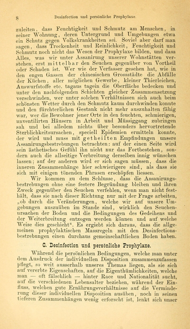 g Desinfection lind persönliche Prophylaxe. zuleiten, dass Feuchtigkeit und Schmutz am Menschen, in seiner Wohnung, deren Untergrund und Umgebungen etwa ein Schutz gegen Volkskrankheiten sei. Soviel aber darf man sagen, dass Trockenheit und Reinlichkeit, Feuchtigkeit und Schmutz noch nicht das Wesen der Prophylaxe bilden, und dass Alles, was wir unter Assanirung unserer Wohnstätten ver- stehen, erst mittelbar den Seuchen gegenüber von Vortheil oder Schaden ist. Wer wie der Verfasser gesehen hat, wie in den engen Gassen der chinesischen Grossstädte die Abfälle der Küchen, aller möglichen Gewerbe, kleiner Thierleichen, Auswurfstoffe etc. tagaus tagein die Oberfläche bedecken und unter den nachfolgenden Schichten gleicher Zusammensetzung verschwinden, wer unter solchen Verhältnissen sich auch beim schönsten Wetter durch den Schmutz kaum durchwinden konnte und den fürchterlichen Gestank nicht mehr auszuhalten fähig war, wer die Bewohner jener Orte in den feuchten, schmierigen, unventilirten Häusern in Arbeit und Müssiggang zubringen sah und bei alledem nichts über besonders hervortretende Sterblichkeitsursachen, speciell Epidemien ermitteln konnte, der wird und muss mit getheilten Empfindungen unsere Assanirungsbestrebungen betrachten: auf der einen Seite wird sein ästhetisches Gefühl ihn nicht nur das Fortbestehen, son- dern auch die allseitige Verbreitung derselben innig wünschen lassen; auf der anderen wird er sich sagen müssen, dass die inneren Zusammenhänge hier schwierigere sind, als dass sie sich mit einigen tönenden Phrasen erschöpfen Hessen. Wir kommen zu dem Schlüsse, dass die Assanirungs- bestrebungen ohne eine festere Begründung bleiben und ihren Zweck gegenüber den Seuchen verfehlen, wenn man nicht fest- hält, dass sie nach dieser Richtung nur mit der Frage arbeiten, „ ob durch die Veränderungen, welche wir auf unsere Um- gebungen auszuüben im Stande sind, wirklich den Seuchen- ursachen der Boden und die Bedingungen des Gedeihens und der Weiterbreitung entzogen werden können und auf welche Weise dies geschieht. Es ergiebt sich daraus, dass die allge- meinen prophylaktischen Massregeln mit den Desinfections- bestrebungen einen durchaus gemeinschaftlichen Boden haben. C. Desinfection und persönliche Prophylaxe. Während die persönlichen Bedingungen, welche man unter dem Ausdruck der individuellen Disposition zusammenzufassen pflegt, so weit ausserhalb unseres Themas liegen, als sie sich auf vererbte Eigenschaften, auf die Eigenthümlichkeiten, welche man — oft fälschlich — hinter Race und Nationalität sucht, auf die verschiedenen Lebensalter beziehen, während der Ein- fluss, welchen gute Ernährungsverhältnisse auf die Verminde- rung dieser individuellen Disposition ausüben, noch in seinen tieferen Zusammenhängen wenig erforscht ist, lenkt sich unser