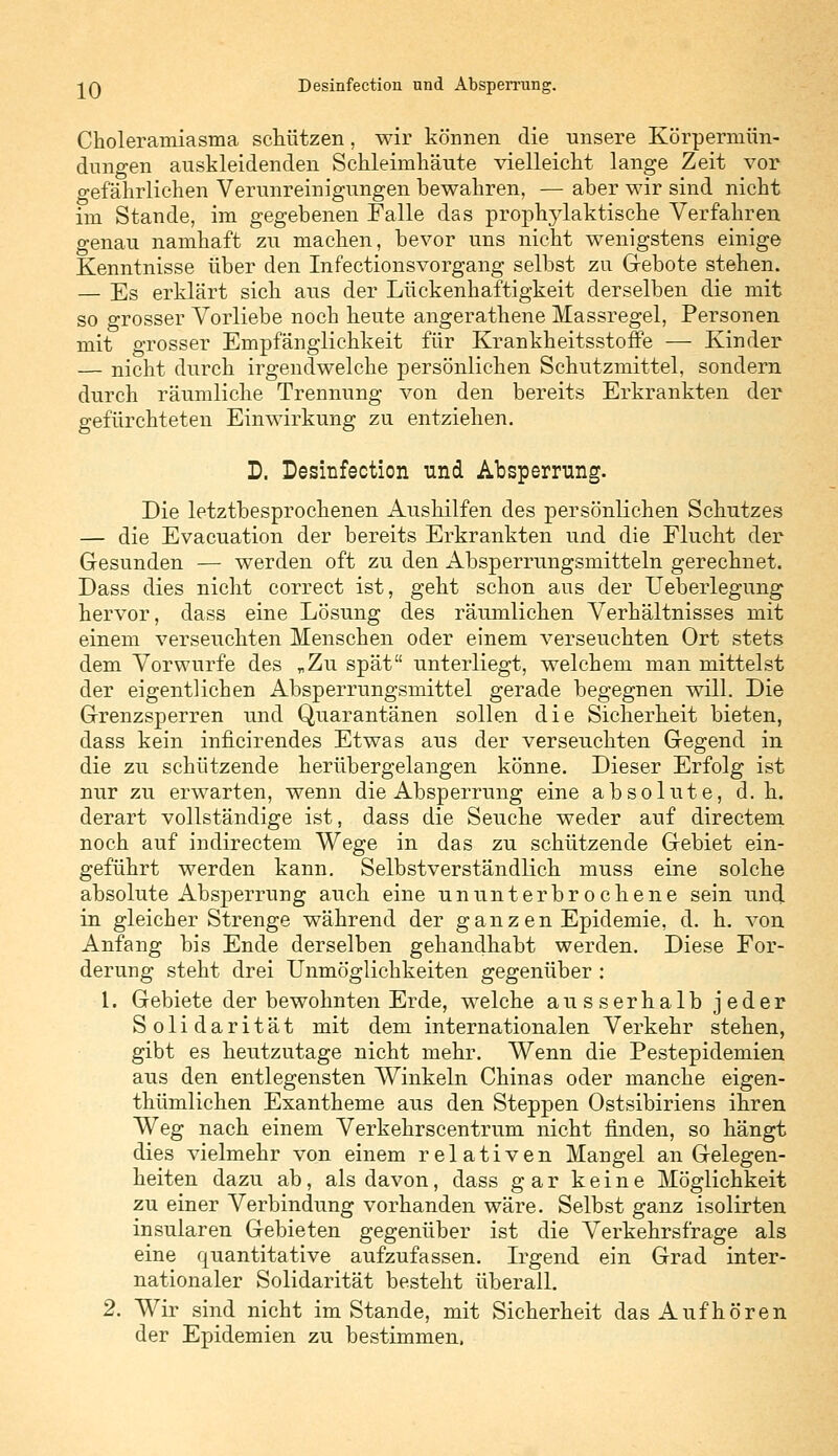 Choleramiasma schützen, wir können die unsere Körpermün- dungen auskleidenden Schleimhäute vielleicht lange Zeit vor o-efährlichen Verunreinigungen bewahren, — aber wir sind nicht im Stande, im gegebenen Falle das prophylaktische Verfahren genau namhaft zu machen, bevor uns nicht wenigstens einige Kenntnisse über den Infectionsvorgang selbst zu Gebote stehen. — Es erklärt sich aus der Lückenhaftigkeit derselben die mit so grosser Vorliebe noch heute angerathene Massregel, Personen mit grosser Empfänglichkeit für KrankheitsstofFe — Kinder — nicht durch irgendwelche persönlichen Schutzmittel, sondern durch räumliche Trennung von den bereits Erkrankten der gefürchteten Einwirkung zu entziehen. D. Desinfection und Absperrung. Die letztbesprochenen Aushilfen des persönlichen Schutzes — die Evacuation der bereits Erkrankten und die Flucht der Gesunden — werden oft zu den Absperrungsmitteln gerechnet. Dass dies nicht correct ist, geht schon aus der Ueberlegung hervor, dass eine Lösung des räumlichen Verhältnisses mit einem verseuchten Menschen oder einem verseuchten Ort stets dem Vorwurfe des „Zu spät unterliegt, welchem man mittelst der eigentlichen Absperrungsmittel gerade begegnen will. Die Grenzsperren und Quarantänen sollen die Sicherheit bieten, dass kein inficirendes Etwas aus der verseuchten Gegend in die zu schützende herübergelangen könne. Dieser Erfolg ist nur zu erwarten, wenn die Absperrung eine absolute, d.h. derart vollständige ist, dass die Seuche weder auf directem noch auf indirectem Wege in das zu schützende Gebiet ein- geführt werden kann. Selbstverständlich muss eine solche absolute Absperrung auch eine ununterbrochene sein und in gleicher Strenge während der ganzen Epidemie, d. h. von Anfang bis Ende derselben gehandhabt werden. Diese For- derung steht drei Unmöglichkeiten gegenüber : 1. Gebiete der bewohnten Erde, welche ausserhalb jeder Solidarität mit dem internationalen Verkehr stehen, gibt es heutzutage nicht mehr. Wenn die Pestepidemien aus den entlegensten Winkeln Chinas oder manche eigen- thümlichen Exantheme aus den Steppen Ostsibiriens ihren Weg nach einem Verkehrscentrum nicht finden, so hängt dies vielmehr von einem relativen Mangel an Gelegen- heiten dazu ab, als davon, dass gar keine Möglichkeit zu einer Verbindung vorhanden wäre. Selbst ganz isolirten insularen Gebieten gegenüber ist die Verkehrsfrage als eine quantitative aufzufassen. Irgend ein Grad inter- nationaler Solidarität besteht überall. 2. Wir sind nicht im Stande, mit Sicherheit das Aufhören der Epidemien zu bestimmen.