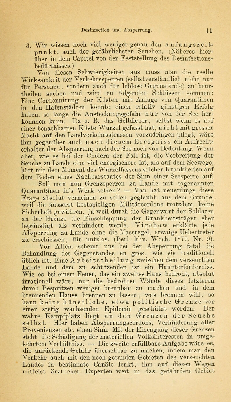 3. Wir wissen noch viel weniger genau den Anfangszeit- punkt, auch der gefährlichsten Seuchen. (Näheres hier- über in dem Capitel von der Feststellung des Desinfections- bedürfhisses.) Von diesen Schwierigkeiten aus muss man die reelle Wirksamkeit der Verkehrssperren (selbstverständlich nicht nur für Personen, sondern auch für leblose Gegenstände) zu beur- theilen suchen und wird zu folgenden Schlüssen kommen: Eine Cordonnirung der Küsten mit Anlage von Quarantänen in den Hafenstädten könnte einen relativ günstigen Erfolg haben, so lange die Ansteckungsgefahr nur von der See her- kommen kann. Da z. B. das Gelbfieber, selbst wenn es auf einer benachbarten Küste Wurzel gefasst hat, nicht mit grosser Macht auf den Landverkehrsstrassen vorzudringen pflegt, wäre ihm gegenüber auch nach diesem Ereigniss ein Aufrecht- erhalten der Absperrung nach der See noch von Bedeutung. Wenn aber, wie es bei der Cholera der Fall ist, die Verbreitung der Seuche zu Lande eine viel energischere ist, als auf dem Seewege, hört mit dem Moment des Wurzelfassens solcher Krankheiten auf dem Boden eines Nachbarstaates der Sinn einer Seesperre auf. Soll man nun Grenzsperren zu Lande mit sogenannten Quarantänen in's Werk setzen? — Man hat neuerdings diese Frage absolut verneinen zu sollen geglaubt, aus dem Grunde, weil die äusserst kostspieligen Militärcordons trotzdem keine Sicherheit gewähren, ja weil durch die Gegenwart der Soldaten an der Grenze die Einschleppung der Krankheitsträger eher begünstigt als verhindert werde. Virchow erklärte jede Absperrung zu Lande ohne die Massregel, etwaige Uebertreter zu ersebiessen, für nutzlos. (Berl. klin. Woch. 1879, Nr. 9). Vor Allem scheint uns bei der Absperrung fatal die Behandlung des Gegenstandes en gros, wie sie traditionell üblich ist. Eine Arbeitstheilung zwischen dem verseuchten Lande und dem zu schützenden ist ein Haupterforderniss. Wie es bei einem Feuer, das ein zweites Haus bedroht, absolut irrationell wäre, nur die bedrohten Wände dieses letzteren durch Bespritzen weniger brennbar zu machen und in dem brennenden Hause brennen zu lassen, was brennen will, so kann keine künstliche, etwa politische Grenze vor einer stetig wachsenden Epidemie geschützt werden. Der wahre Kampfplatz liegt an den Grenzen der Seuche selbst. Hier haben Absperrungscordons, Verhinderung aller Provenienzen etc. einen Sinn. Mit der Einengung dieser Grenzen steht die Schädigung der materiellen Volksinteressen in umge- kehrtem Verhältniss. — Die zweite erfüllbare Aufgabe wäre es, die anrückende Gefahr übersehbar zu machen, indem man den Verkehr auch mit den noch gesunden Gebieten des verseuchten Landes in bestimmte Canäle lenkt, ihm auf diesen Wegen mittelst ärztlicher Experten weit in das gefährdete Gebiet