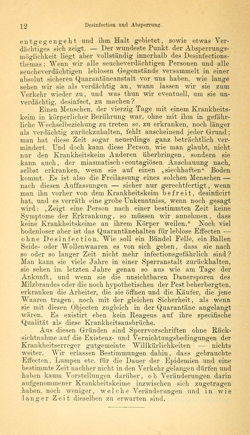 entgegengeht und ihm Halt gebietet, sowie etwas Ver- dächtiges sich zeigt. — Der wundeste Punkt der Absperrungs- möglichkeit liegt aber vollständig innerhalb des Desinfections- themas: Wenn wir alle seucheverdächtigen Personen und alle seucheverdächtigen leblosen Gegenstände versammelt in einer absolut sicheren Quarantäneanstalt vor uns haben, wie lange sehen wir sie als verdächtig an, wann lassen wir sie zum Verkehr wieder zu, und was thun wir eventuell, um sie un- verdächtig, desinfect, zu machen? Einen Menschen, der vierzig Tage mit einem Krankheits- keim in körperlicher Berührung war, ohne mit ihm in gefähr- liche Wechselbeziehung zu treten sc. zu erkranken, noch länger als verdächtig zurückzuhalten, fehlt anscheinend jeder Grund; man hat diese Zeit sogar neuerdings ganz beträchtlich ver- mindert. Und doch kann diese Person, wie man glaubt, nicht nur den Krankheitskeim Anderen überbringen, sondern sie kann auch, der miasmatisch - contagiösen Anschauung nach, selbst erkranken, wenn sie auf einen „ siechhaftenu Boden kommt. Es ist also die Freilassung eines solchen Menschen — nach diesen Auffassungen — sicher nur gerechtfertigt, wenn man ihn vorher von dem Krankheitskeim befreit, desinficirt hat, und es verräth eine grobe Unkenntniss, wenn noch gesagt wird: „Zeigt eine Person nach einer bestimmten Zeit keine Symptome der Erkrankung, so müssen wir annehmen, dass keine Krankheitskeime an ihrem Körper weilen. Noch viel bodenloser aber ist das Quarantänehalten für leblose Effecten — ohne Desinfection. Wie soll ein Bündel Felle, ein Ballen Seide- oder Wollenwaaren es von sich geben, dass sie nach so oder so langer Zeit nicht mehr infectionsgefährlich sind ? Man kann sie viele Jahre in einer Sperranstalt zurückhalten, sie sehen im letzten Jahre genau so aus wie am Tage der Ankunft, und wenn sie die unsichtbaren Dauersporen des Milzbrandes oder die noch hypothetischen der Pest beherbergten, erkranken die Arbeiter, die sie öffnen und die Käufer, die jene Waaren tragen, noch mit der gleichen Sicherheit, als wenn sie mit diesen Objecten zugleich in der Quarantäne angelangt wären. Es existirt eben kein Reagens auf ihre specifische Qualität als diese Krankheitsausbrüche. Aus diesen Gründen sind Sperrvorschriften ohne Rück- sichtnahme auf die Existenz- und Vernichtungsbedingungen der Krankheitserreger gutgemeinte Willkürlichkeiten — nichts weiter. Wir erlassen Bestimmungen dahin, dass gebrauchte Effecten, Lumpen etc. für die Dauer der Epidemien und eine bestimmte Zeit nachher nicht in den Verkehr gelangen dürfen und haben kaum Vorstellungen darüber, o b Veränderungen darin aufgenommener Krankheitskeime inzwischen sich zugetragen .haben, noch weniger, welche Veränderungen und in wie langer Zeit dieselben zu erwarten sind.