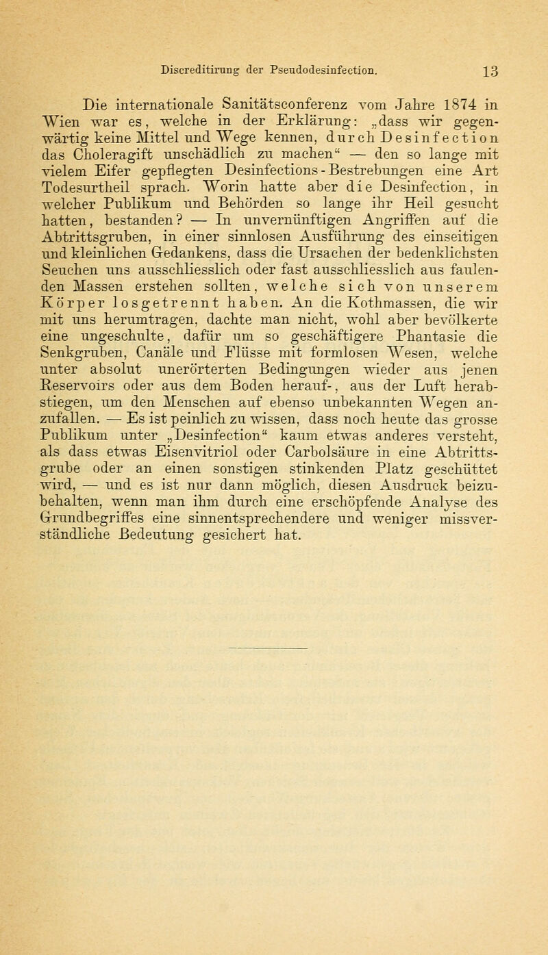 Die internationale Sanitätsconferenz vom Jahre 1874 in Wien war es, welche in der Erklärung: „dass wir gegen- wärtig keine Mittel und Wege kennen, durch Desinfection das Choleragift unschädlich zu machen — den so lange mit vielem Eifer gepflegten Desinfections - Bestrebungen eine Art Todesurtheil sprach. Worin hatte aber die Desinfection, in welcher Publikum und Behörden so lange ihr Heil gesucht hatten, bestanden? — In unvernünftigen Angriffen auf die Abtrittsgruben, in einer sinnlosen Ausführung des einseitigen und kleinlichen Gedankens, dass die Ursachen der bedenklichsten Seuchen uns ausschliesslich oder fast ausschliesslich aus faulen- den Massen erstehen sollten, welche sich von unserem Körper losgetrennt haben. An die Kothmassen, die wir mit uns herumtragen, dachte man nicht, wohl aber bevölkerte eine ungeschulte, dafür um so geschäftigere Phantasie die Senkgruben, Canäle und Flüsse mit formlosen Wesen, welche unter absolut unerörterten Bedingungen wieder aus jenen Reservoirs oder aus dem Boden herauf-, aus der Luft herab- stiegen, um den Menschen auf ebenso unbekannten Wegen an- zufallen. — Es ist peinlich zu wissen, dass noch heute das grosse Publikum unter „Desinfection kaum etwas anderes versteht, als dass etwas Eisenvitriol oder Carbolsäure in eine Abtritts- grube oder an einen sonstigen stinkenden Platz geschüttet wird, — und es ist nur dann möglich, diesen Ausdruck beizu- behalten, wenn man ihm durch eine erschöpfende Analyse des Grundbegriffes eine sinnentsprechendere und weniger missver- ständliche Bedeutung gesichert hat.