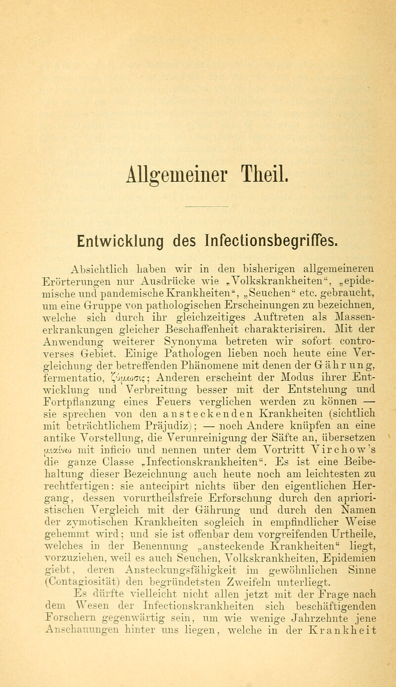Allgemeiner Theil. Entwicklung des Infectionsbegriffes. Absichtlich haben wir in den bisherigen allgemeineren Erörterungen nur Ausdrücke wie „Volkskrankheiten, „epide- mische und pandemische Krankheiten, „Seuchen etc. gebraucht, um eine Gruppe von pathologischen Erscheinungen zu bezeichnen, welche sich durch ihr gleichzeitiges Auftreten als Massen- erkrankungen gleicher Beschaffenheit charakterisiren. Mit der Anwendung weiterer Synonyma betreten wir sofort contro- verses Gebiet. Einige Pathologen lieben noch heute eine Ver- gleichung der betreffenden Phänomene mit denen der Gähr ung, fermentatio, £j[/.ü><7k; 5 Anderen erscheint der Modus ihrer Ent- wicklung und Verbreitung besser mit der Entstehung und Fortpflanzung eines Feuers verglichen werden zu können — sie sprechen von den ansteckenden Krankheiten (sichtlich mit beträchtlichem Präjudiz); — noch Andere knüpfen an eine antike Vorstellung, die Verunreinigung der Säfte an, übersetzen [uaiv<t> mit inficio und nennen unter dem Vortritt Virchow's die ganze Classe „Infectionskrankheiten. Es ist eine Beibe- haltung dieser Bezeichnung auch heute noch am leichtesten zu rechtfertigen: sie antecipirt nichts über den eigentlichen Her- gang, dessen vorurtheilsfreie Erforschung durch den aphori- stischen Vergleich mit der Gährung und durch den Namen der zymotischen Krankheiten sogleich in empfindlicher Weise gehemmt wird; und sie ist offenbar dem vorgreifenden Urtheile, welches in der Benennung „ansteckende Krankheiten liegt, vorzuziehen, weil es auch Seuchen, Volkskrankheiten, Epidemien giebt, deren Ansteckungsfähigkeit im gewöhnlichen Sinne (Contagiosität) den begründetsten Zweifeln unterliegt. Es dürfte vielleicht nicht allen jetzt mit der Frage nach dem Wesen der Infectionskrankheiten sich beschäftigenden Forschern gegenwärtig sein, um wie wenige Jahrzehnte jene Anschauungen hinter uns liegen, welche in der Krankheit