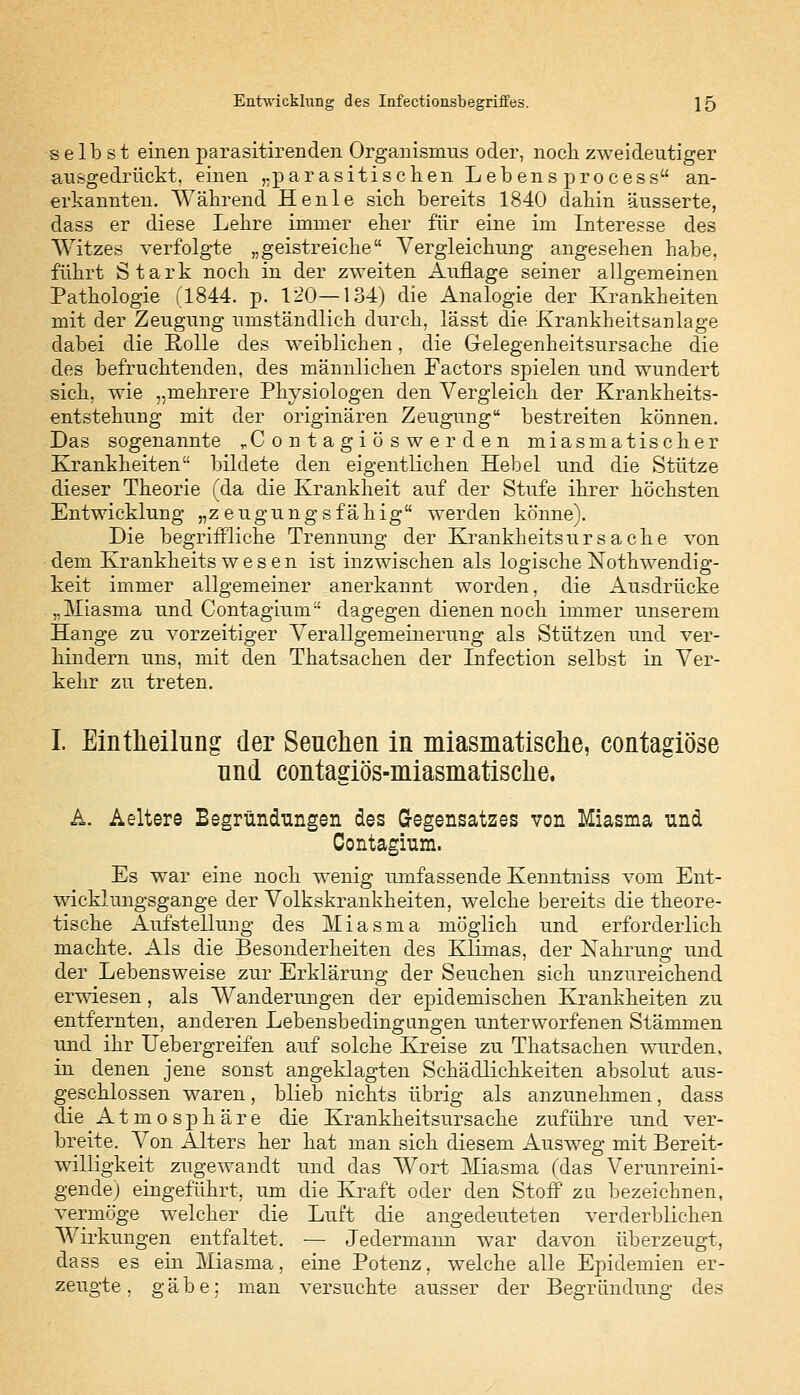 selbst einen parasitirenden Organismus oder, noch zweideutiger ausgedrückt, einen „parasitischen Lebens process an- erkannten. Während Henle sich bereits 1840 dahin äusserte, dass er diese Lehre immer eher für eine im Interesse des Witzes verfolgte „geistreiche Vergleichung angesehen habe, führt Stark noch in der zweiten Auflage seiner allgemeinen Pathologie (1844. p. 120—134) die Analogie der Krankheiten mit der Zeugung umständlich durch, lässt die Krankheitsanlage dabei die Rolle des weiblichen, die Gelegenheitsursache die des befruchtenden, des männlichen Factors spielen und wundert sich, wie „mehrere Physiologen den Vergleich der Krankheits- entstehung mit der originären Zeugung bestreiten können. Das sogenannte rContagiöswerden miasmatischer Krankheiten bildete den eigentlichen Hebel und die Stütze dieser Theorie (da die Krankheit auf der Stufe ihrer höchsten Entwicklung „zeugungsfähig werden könne). Die begriffliche Trennung der Krankheitsursache von dem Krankheits w e s e n ist inzwischen als logische Notwendig- keit immer allgemeiner anerkannt worden, die Ausdrücke „Miasma und Contagium dagegen dienen noch immer unserem Hange zu vorzeitiger Verallgemeinerung als Stützen und ver- hindern uns, mit den Thatsachen der Lrfection selbst in Ver- kehr zu treten. I. Eintheilung der Seuchen in miasmatische, contagiöse nnd contagiös-miasmatische. A. Aeltere Begründungen des Gegensatzes von Miasma und Contagium. Es war eine noch wenig umfassende Kenntniss vom Ent- wicklungsgange der Volkskrankheiten, welche bereits die theore- tische Aufstellung des Miasma möglich und erforderlich machte. Als die Besonderheiten des Klimas, der Nahrung und der Lebensweise zur Erklärung der Seuchen sich unzureichend erwiesen, als Wanderungen der epidemischen Krankheiten zu entfernten, anderen Lebensbedingungen unterworfenen Stämmen und ihr Uebergreifen auf solche Kreise zu Thatsachen wurden, in denen jene sonst angeklagten Schädlichkeiten absolut aus- geschlossen waren, blieb nichts übrig als anzunehmen, dass die Atmosphäre die Krankheitsursache zuführe und ver- breite. Von Alters her hat man sich diesem Ausweg mit Bereit- willigkeit zugewandt und das Wort Miasma (das Verunreini- gende) eingeführt, um die Kraft oder den Stoff zu bezeichnen, vermöge welcher die Luft die angedeuteten verderblichen Wirkungen entfaltet. — Jedermann war davon überzeugt, dass es ein Miasma, eine Potenz, welche alle Epidemien er- zeugte, gäbe; man versuchte ausser der Begründung des
