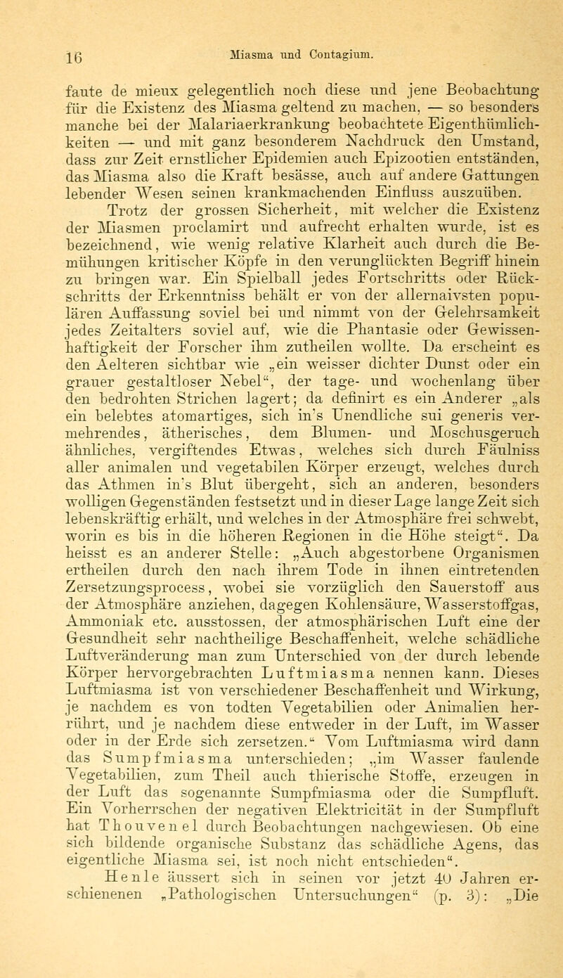 Iß Miasma lind Contagium. faute de mieux gelegentlich noch diese und jene Beobachtung für die Existenz des Miasma geltend zu machen, — so besonders manche bei der Malariaerkrankung beobachtete Eigenthümlich- keiten — und mit ganz besonderem Nachdruck den Umstand, dass zur Zeit ernstlicher Epidemien auch Epizootien entständen, das Miasma also die Kraft besässe, auch auf andere Grattungen lebender Wesen seinen krankmachenden Einfluss auszuüben. Trotz der grossen Sicherheit, mit welcher die Existenz der Miasmen proclamirt und aufrecht erhalten wurde, ist es bezeichnend, wie wenig relative Klarheit auch durch die Be- mühungen kritischer Köpfe in den verunglückten Begriff hinein zu bringen war. Ein Spielball jedes Fortschritts oder Rück- schritts der Erkenntniss behält er von der allernaivsten popu- lären Auffassung soviel bei und nimmt von der Gelehrsamkeit jedes Zeitalters soviel auf, wie die Phantasie oder Gewissen- haftigkeit der Forscher ihm zutheilen wollte. Da erscheint es den Aelteren sichtbar wie „ein weisser dichter Dunst oder ein grauer gestaltloser Nebel, der tage- und wochenlang über den bedrohten Strichen lagert; da definirt es ein Anderer „als ein belebtes atomartiges, sich in's Unendliche sui generis ver- mehrendes , ätherisches, dem Blumen- und Moschusgeruch ähnliches, vergiftendes Etwas, welches sich durch Fäulniss aller animalen und vegetabilen Körper erzeugt, welches durch das Athmen in's Blut übergeht, sich an anderen, besonders wolligen Gegenständen festsetzt und in dieser Lage lange Zeit sich lebenskräftig erhält, und welches in der Atmosphäre frei schwebt, worin es bis in die höheren Regionen in die Höhe steigt. Da heisst es an anderer Stelle: „Auch abgestorbene Organismen ertheilen durch den nach ihrem Tode in ihnen eintretenden Zersetzungsprocess, wobei sie vorzüglich den Sauerstoff aus der Atmosphäre anziehen, dagegen Kohlensäure, Wasserstoffgas, Ammoniak etc. ausstossen, der atmosphärischen Luft eine der Gesundheit sehr nachtheilige Beschaffenheit, welche schädliche Luftveränderung man zum Unterschied von der durch lebende Körper hervorgebrachten Luftmiasma nennen kann. Dieses Luftmiasma ist von verschiedener Beschaffenheit und Wirkung, je nachdem es von todten Yegetabilien oder Animalien her- rührt, und je nachdem diese entweder in der Luft, im Wasser oder in der Erde sich zersetzen.u Yom Luftmiasma wird dann das Sumpfmiasma unterschieden; „im Wasser faulende Yegetabilien, zum Theil auch thierische Stoffe, erzeugen in der Luft das sogenannte Sumpfmiasma oder die Sumpfluft. Ein Yorherrschen der negativen Elektricität in der Sumpfluft hat Thouvenel durch Beobachtungen nachgewiesen. Ob eine sich bildende organische Substanz das schädliche Agens, das eigentliche Miasma sei, ist noch nicht entschieden. He nie äussert sich in seinen vor jetzt 40 Jahren er- schienenen „Pathologischen Untersuchungen (p. 3): „Die