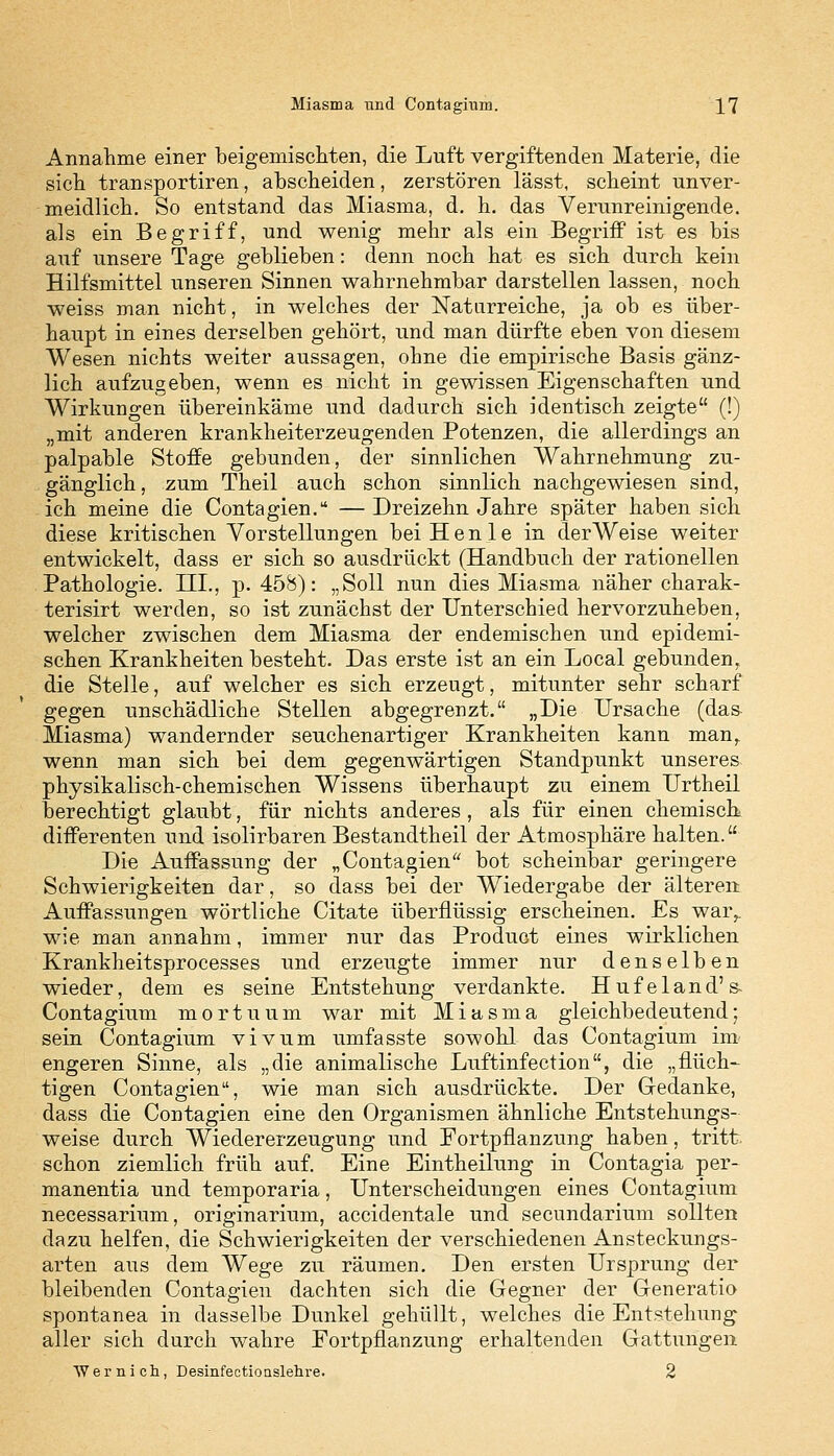 Annahme einer beigemischten, die Luft vergiftenden Materie, die sich transportiren, abscheiden, zerstören lässt, scheint unver- meidlich. So entstand das Miasma, d. h. das Verunreinigende, als ein Begriff, und wenig mehr als ein Begriff ist es bis auf unsere Tage geblieben: denn noch hat es sich durch kein Hilfsmittel unseren Sinnen wahrnehmbar darstellen lassen, noch weiss man nicht, in welches der Naturreiche, ja ob es über- haupt in eines derselben gehört, und man dürfte eben von diesem Wesen nichts weiter aussagen, ohne die empirische Basis gänz- lich aufzugeben, wenn es nicht in gewissen Eigenschaften und Wirkungen übereinkäme und dadurch sich identisch zeigte (!) „mit anderen krankheiterzeugenden Potenzen, die allerdings an palpable Stoffe gebunden, der sinnlichen Wahrnehmung zu- gänglich , zum Theil auch schon sinnlich nachgewiesen sind, ich meine die Contagien. — Dreizehn Jahre später haben sich diese kritischen Vorstellungen beiHenle in der Weise weiter entwickelt, dass er sich so ausdrückt (Handbuch der rationellen Pathologie. III., p. 458): „Soll nun dies Miasma näher charak- terisirt werden, so ist zunächst der Unterschied hervorzuheben, welcher zwischen dem Miasma der endemischen und epidemi- schen Krankheiten besteht. Das erste ist an ein Local gebunden, die Stelle, auf welcher es sich erzeugt, mitunter sehr scharf gegen unschädliche Stellen abgegrenzt. „Die Ursache (das Miasma) wandernder seuchenartiger Krankheiten kann man, wenn man sich bei dem gegenwärtigen Standpunkt unseres physikalisch-chemischen Wissens überhaupt zu einem Urtheil berechtigt glaubt, für nichts anderes , als für einen chemisch differenten und isolirbaren Bestandtheil der Atmosphäre halten. Die Auffassung der „Contagien bot scheinbar geringere Schwierigkeiten dar, so dass bei der Wiedergabe der älteren Auffassungen wörtliche Citate überflüssig erscheinen. Es war^ wie man annahm, immer nur das Product eines wirklichen Krankheitsprocesses und erzeugte immer nur denselben wieder, dem es seine Entstehung verdankte. Hufeland's- Contagium mortuum war mit Miasma gleichbedeutend; sein Contagium vivum umfasste sowohl das Contagium im engeren Sinne, als „die animalische Luftinfection, die „fluch- tigen Contagien, wie man sich ausdrückte. Der Gedanke, dass die Contagien eine den Organismen ähnliche Entstehungs- weise durch Wiedererzeugung und Fortpflanzung haben, tritt schon ziemlich früh auf. Eine Eintheilung in Contagia per- manentia und temporaria, Unterscheidungen eines Contagium necessarium, originarium, accidentale und secundarium sollten dazu helfen, die Schwierigkeiten der verschiedenen Ansteckungs- arten aus dem Wege zu räumen. Den ersten Ursprung der bleibenden Contagien dachten sich die Gegner der Generatio spontanea in dasselbe Dunkel gehüllt, welches die Entstehung aller sich durch wahre Fortpflanzung erhaltenden Gattungen Wer ii ich, Desinfectionslehre. 2