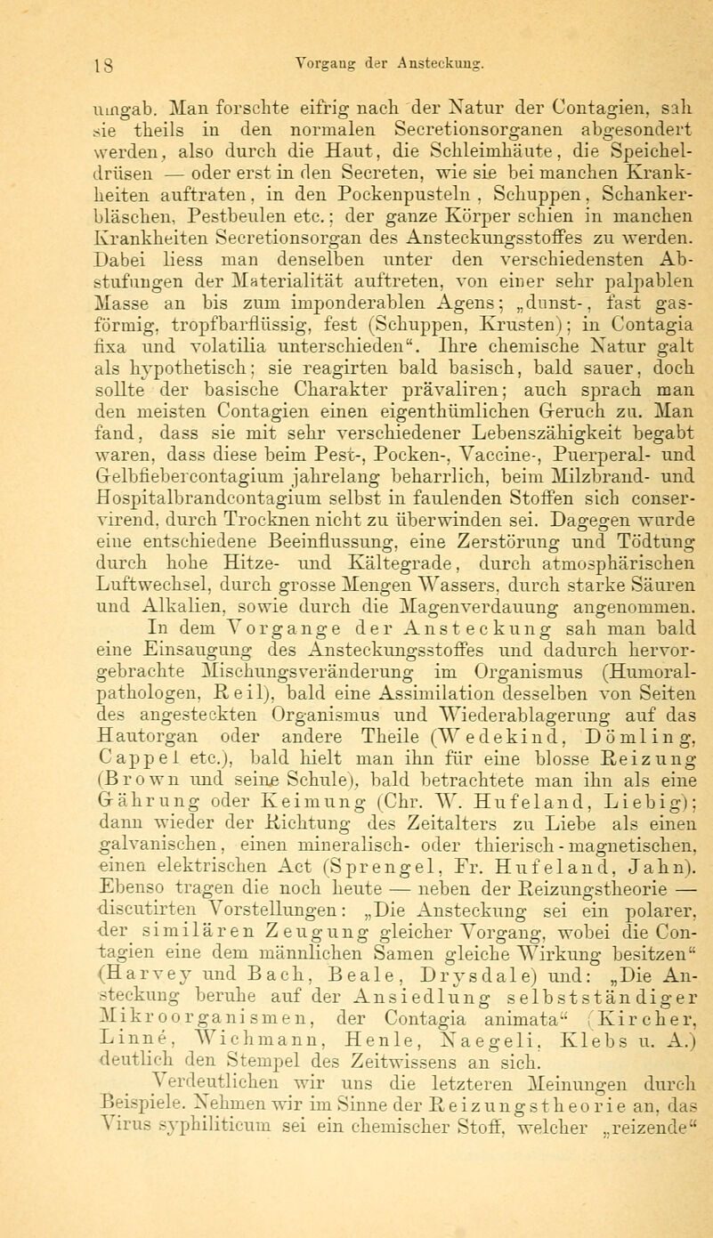 umgab. Man forschte eifrig nach, der Xatur der Contagien, sah sie theils in den normalen Secretionsorganen abgesondert werden, also durch die Haut, die Schleimhäute, die Speichel- drüsen — oder erst in den Secreten, wie sie bei manchen Krank- heiten auftraten, in den Pockenpusteln . Schuppen, Schanker- bläschen, Pestbeulen etc.: der ganze Körper schien in manchen Krankheiten Secretionsorgan des Ansteckungsstoffes zu werden. Dabei liess man denselben unter den verschiedensten Ab- stufungen der Materialität auftreten, von einer sehr palpablen Masse an bis zum imponderablen Agens; „dnnst-, fast gas- förmig, tropfbarnüssig, fest (Schuppen, Krusten); in Contagia hxa und volatilia unterschieden. Ihre chemische Natur galt als hypothetisch; sie reagirten bald basisch, bald sauer, doch sollte der basische Charakter prävaliren; auch sprach man den meisten Contagien einen eigenthümlichen Greruch zu. Man fand, dass sie mit sehr verschiedener Lebenszähigkeit begabt waren, dass diese beim Pest-, Pocken-, Vaccine-, Puerperal- und Grelbfiebercontagium jahrelang beharrlich, beim Milzbrand- und Hospitalbrandcontagium selbst in faulenden Stoffen sich conser- virend. durch Trocknen nicht zu überwinden sei. Dasreo-en wurde eine entschiedene Beeinflussung, eine Zerstörung und Tödtung durch hohe Hitze- und Kältegrade, durch atmosphärischen Luftwechsel, durch grosse Mengen Wassers, durch starke Säuren und Alkalien, sowie durch die Magenverdauung angenommen. In dem Vorgänge der Ansteckung sah man bald eine Einsaugung des Ansteckungsstoffes und dadurch hervor- gebrachte Mischungsveränderung im Organismus (Humoral- pathologen, Reil), bald eine Assimilation desselben von Seiten des angesteckten Organismus und Wiederablagerung auf das Hautorgan oder andere Theile (Wedekind, Dömling, Cappel etc.), bald hielt man ihn für eine blosse Reizung (Brown und seine Schule), bald betrachtete man ihn als eine G-ährung oder Keimung (Chr. W. Hufeland, Liebig); dann wieder der Richtung des Zeitalters zu Liebe als einen galvanischen, einen mineralisch- oder thierisch - magnetischen, einen elektrischen Act (Sprengel, Fr. Hufeland, Jahn). Ebenso tragen die noch heute — neben der Reizungstheorie — •discutirten Vorstellungen: „Die Ansteckung sei ein polarer, ■der similären Zeugung gleicher Vorgang, wobei die Con- tagien eine dem männlichen Samen gleiche Wirkung besitzen (Harvey und Bach, Beale, Drysdale) und: „Die An- steckung beruhe auf der Ansiedlung selbstständiger Mikroorganismen, der Contagia animata fKircher, Linne, Wichmann, Henle, Xaegeli, Klebs u. A.) deutlich den Stempel des Zeitwissens an sich. A erdeutlichen wir uns die letzteren Meinungen durch Beispiele. Xehmen wir im Sinne der Reizungstheorie an, das Virus syphiliticum sei ein chemischer Stoff, welcher ..reizende