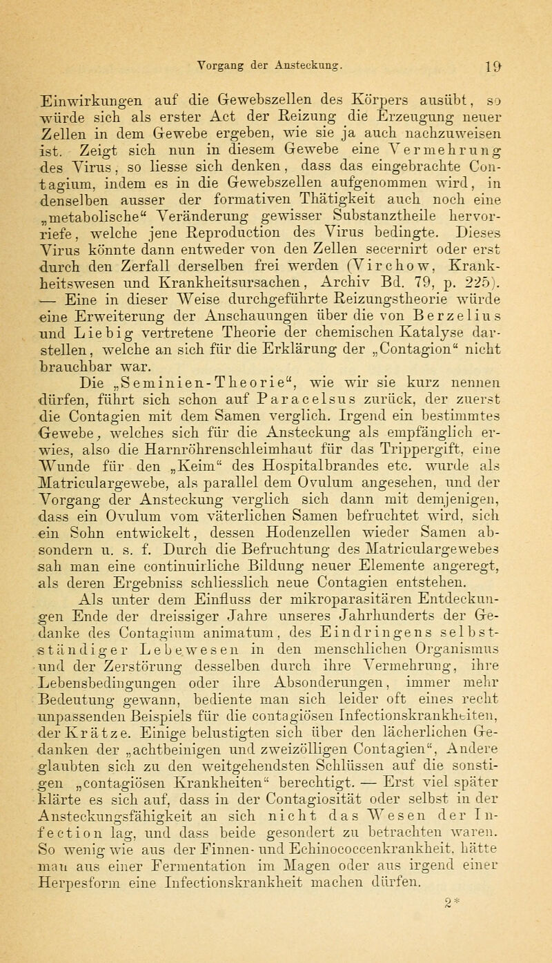 Vorgang der Ansteckung. |f) Einwirkungen auf die Gewebszellen des Körpers ausübt, so würde sich als erster Act der Reizung die Erzeugung neuer Zellen in dem Gewebe ergeben, wie sie ja auch nachzuweisen ist. Zeigt sich nun in diesem Gewebe eine Vermehrung des Virus, so Hesse sich denken, dass das eingebrachte Con- tagium, indem es in die Gewebszellen aufgenommen wird, in denselben ausser der formativen Thätigkeit auch noch eine „metabolische Veränderung gewisser Substanztheile hervor- riefe , welche jene Reproduction des Virus bedingte. Dieses Virus könnte dann entweder von den Zellen secernirt oder erst durch den Zerfall derselben frei werden (Virchow, Krank- heitswesen und Krankheitsursachen, Archiv Bd. 79, p. 225). — Eine in dieser Weise durchgeführte Reizungstheorie würde eine Erweiterung der Anschauungen über die von Berzelius und Lieb ig vertretene Theorie der chemischen Katalyse dar- stellen, welche an sich für die Erklärung der ..Contagion nicht brauchbar war. Die „Seminien-Theorie, wie wir sie kurz nennen dürfen, führt sich schon auf Paracelsus zurück, der zuerst die Contagien mit dem Samen verglich. Irgend ein bestimmtes Gewebe, welches sich für die Ansteckung als empfänglich er- wies, also die Harnröhrenschleimhaut für das Trippergift, eine Wunde für den „Keim des Hospitalbrandes etc. wurde als Matriculargewebe, als parallel dem Ovulum angesehen, und der Vorgang der Ansteckung verglich sich dann mit demjenigen, dass ein Ovulum vom väterlichen Samen befruchtet wird, sich . ein Sohn entwickelt, dessen Hodenzellen wieder Samen ab- sondern u. s. f. Durch die Befruchtung des Matriculargewebes sah man eine continuirliche Bildung neuer Elemente angeregt, als deren Ergebniss schliesslich neue Contagien entstehen. Als unter dem Einfluss der mikroparasitären Entdeckun- gen Ende der dreissiger Jahre unseres Jahrhunderts der Ge- danke des Contagium animatum. des Eindringens selbst- ständiger Lebewesen in den menschlichen Organismus •und der Zerstörung desselben durch ihre Vermehrung, ihre Lebensbedingungen oder ihre Absonderungen, immer mehr Bedeutung gewann, bediente man sich leider oft eines recht unpassenden Beispiels für die contagiösen Infectionskrankktiten, der Krätze. Einigebelustigten sich über den lächerlichen Ge- danken der „achtbeinigen und zweizölligen Contagien. Andere glaubten sich zu den weitgehendsten Schlüssen auf die sonsti- gen „contagiösen Krankheiten berechtigt. — Erst viel später klärte es sich auf, dass in der Contagiosität oder selbst in der Ansteckungsfähigkeit an sich nicht das Wesen der In- fection lag, und dass beide gesondert zu betrachten waren. So wenig wie aus der Finnen- und Echinococcenkrankheit, hätte man aus einer Fermentation im Magen oder aus irgend einer Herpesform eine Infectionskrankheit machen dürfen. 2*