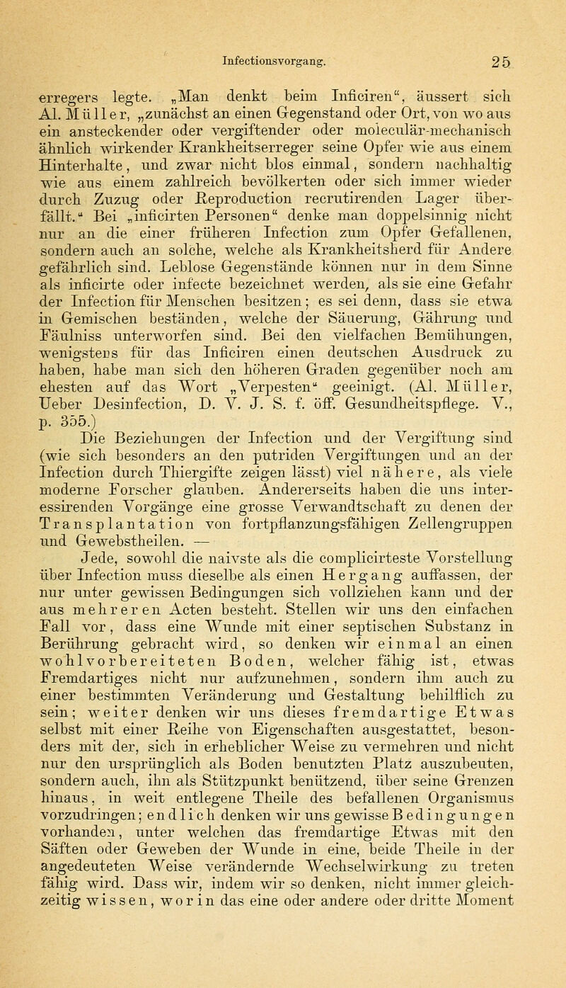 erregers legte. „Man denkt beim Inficiren, äussert sieh AI. Müller, „zunächst an einen Gegenstand oder Ort, von wo aus ein ansteckender oder vergiftender oder moleculär-mechanisch ähnlich wirkender Krankheitserreger seine Opfer wie aus einem Hinterhalte, und zwar nicht blos einmal, sondern nachhaltig wie aus einem zahlreich bevölkerten oder sich immer wieder durch Zuzug oder JReproduction recrutirenden Lager über- fällt. Bei „inficirten Personen denke man doppelsinnig nicht nur an die einer früheren Infection zum Opfer Gefallenen, sondern auch an solche, welche als Krankheitsherd für Andere gefährlich sind. Leblose Gegenstände können nur in dem Sinne als inficirte oder infecte bezeichnet werden, als sie eine Gefahr der Infection für Menschen besitzen; es sei denn, dass sie etwa in Gemischen beständen, welche der Säuerung, Gährung und Fäulniss unterworfen sind. Bei den vielfachen Bemühungen, wenigstens für das Inficiren einen deutschen Ausdruck zu haben, habe man sich den höheren Graden gegenüber noch am ehesten auf das Wort „Verpesten geeinigt. (AI. Müller, Ueber Desinfection, D. Y. J. S. f. öff. Gesundheitspflege. V., p. 355.) Die Beziehungen der Infection und der Vergiftung sind (wie sich besonders an den putriden Vergiftungen und an der Infection durch Thiergifte zeigen lässt) viel nähere, als viele moderne Forscher glauben. Andererseits haben die uns inter- essirenden Vorgänge eine grosse Verwandtschaft zu denen der Transplantation von fortpflanzungsfähigen Zellengruppen und Gewebstheilen. — Jede, sowohl die naivste als die complicirteste Vorstellung über Infection muss dieselbe als einen Hergang auffassen, der nur unter gewissen Bedingungen sich vollziehen kann und der aus mehreren Acten besteht. Stellen wir uns den einfachen Fall vor, dass eine Wunde mit einer septischen Substanz in Berührung gebracht wird, so denken wir einmal an einen wohlvorbereiteten Boden, welcher fähig ist, etwas Fremdartiges nicht nur aufzunehmen, sondern ihm auch zu einer bestimmten Veränderung und Gestaltung behilflich zu sein; weiter denken wir uns dieses fremdartige Etwas selbst mit einer Reihe von Eigenschaften ausgestattet, beson- ders mit der, sich in erheblicher Weise zu vermehren und nicht nur den ursprünglich als Boden benutzten Platz auszubeuten, sondern auch, ihn als Stützpunkt benützend, über seine Grenzen hinaus, in weit entlegene Theile des befallenen Organismus vorzudringen; endlich denken wir uns gewisse Bedingungen vorhanden, unter welchen das fremdartige Etwas mit den Säften oder Geweben der Wunde in eine, beide Theile in der angedeuteten Weise verändernde Wechselwirkung zu treten fähig wird. Dass wir, indem wir so denken, nicht immer gleich- zeitig wissen, worin das eine oder andere oder dritte Moment