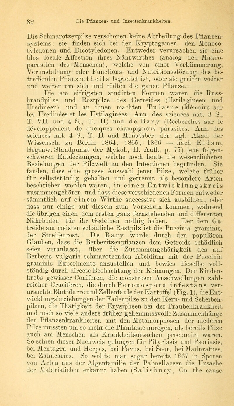 Die Schmarotzerpilze verschonen keine Abtheilung des Pflanzen- systems ; sie finden sich bei den Kryptogamen, den Monoco- tyledonen und Dicotyledonen. Entweder verursachen sie eine blos locale Affection ihres Nährwirthes (analog den Makro- parasiten des Menschen), welche von einer Verkümmerung, Verunstaltung oder Functions- und Nutritionsstörung des be- treffenden Pflanzen th e i 1 s begleitet ist, oder sie greifen weiter und weiter im sich nnd tödten die ganze Pflanze. Die am eifrigsten stndirten Formen waren die Russ- brandpilze und Rostpilze des Getreides (Ustilagineen nnd TTredineen), und an ihnen machten Tulasne (Memoire sur les Uredinees et les Ustilaginees. Ann. des sciences nat. 3 S., T. VII und 4 S., T. II) und de Bary (Recherches sur le developpement de quelques Champignons parasites. Ann. des sciences nat. 4 S., T. II nnd Monatsber. der kgl. Akad. der Wissensch. zu Berlin 1864, 1865, 1866 —■ nach Eidam, Gegenw. Standpunkt der Myko!, II. Aufl., p. 77) jene folgen- schweren Entdeckungen, welche noch heute die wesentlichsten Beziehungen der Pilzwelt zu den Infectionen begründen. Sie fanden, dass eine grosse Auswahl jener Pilze, welche früher für selbstständig gehalten und getrennt als besondere Arten beschrieben worden waren, in einen Entwicklungskreis zusammengehören, und dass diese verschiedenen Formen entweder sämmtlich auf einem Wirthe successive sich ausbilden, oder dass nur einige auf diesem zum Vorschein kommen, während die übrigen einen dem ersten ganz fernstehenden und differenten Nährboden für ihr Gedeihen nöthig haben. — Der dem Ge- treide am meisten schädliche Rostpilz ist die Puccinia graminis, der Streifenrost. De Bary wurde durch den populären Glauben, dass die Berberitzenpflanzen dem Getreide schädlich seien veranlasst, über die Zusammengehörigkeit des auf Berberis vulgaris schmarotzenden Aecidium mit der Puccinia graminis Experimente anzustellen und bewies dieselbe voll- ständig durch directe Beobachtung der Keimungen. Der Rinden- krebs gewisser Coniferen, die monströsen Anschwellungen zahl- reicher Cruciferen, die durch Peronospora infestans ver- ursachte Blattdürre und Zellenfäule der Kartoffel (Fig. 1), die Ent- wicklungsbeziehungen der Fadenpilze zu den Kern- und Scheiben- pilzen, die Thätigkeit der Erysipheen bei der Traubenkrankheit und noch so viele andere früher geheimnissvolle Zusammenhänge der Pflanzenkrankheiten mit den Metamorphosen der niederen Pilze mussten um so mehr die Phantasie anregen, als bereits Pilze auch am Menschen als Krankheitsursachen proclamirt waren. So schien dieser Nachweis gelungen für Pityriasis und Psoriasis, bei Mentagra und Herpes, bei Favus, bei Soor, bei Madnrafüss, bei Zahncaries. So wollte man sogar bereits 1867 in Sporen von Arten aus der Algenfamilie der Palmellaceen die Ursache der Malariafieber erkannt haben (Salisbury, On the cause