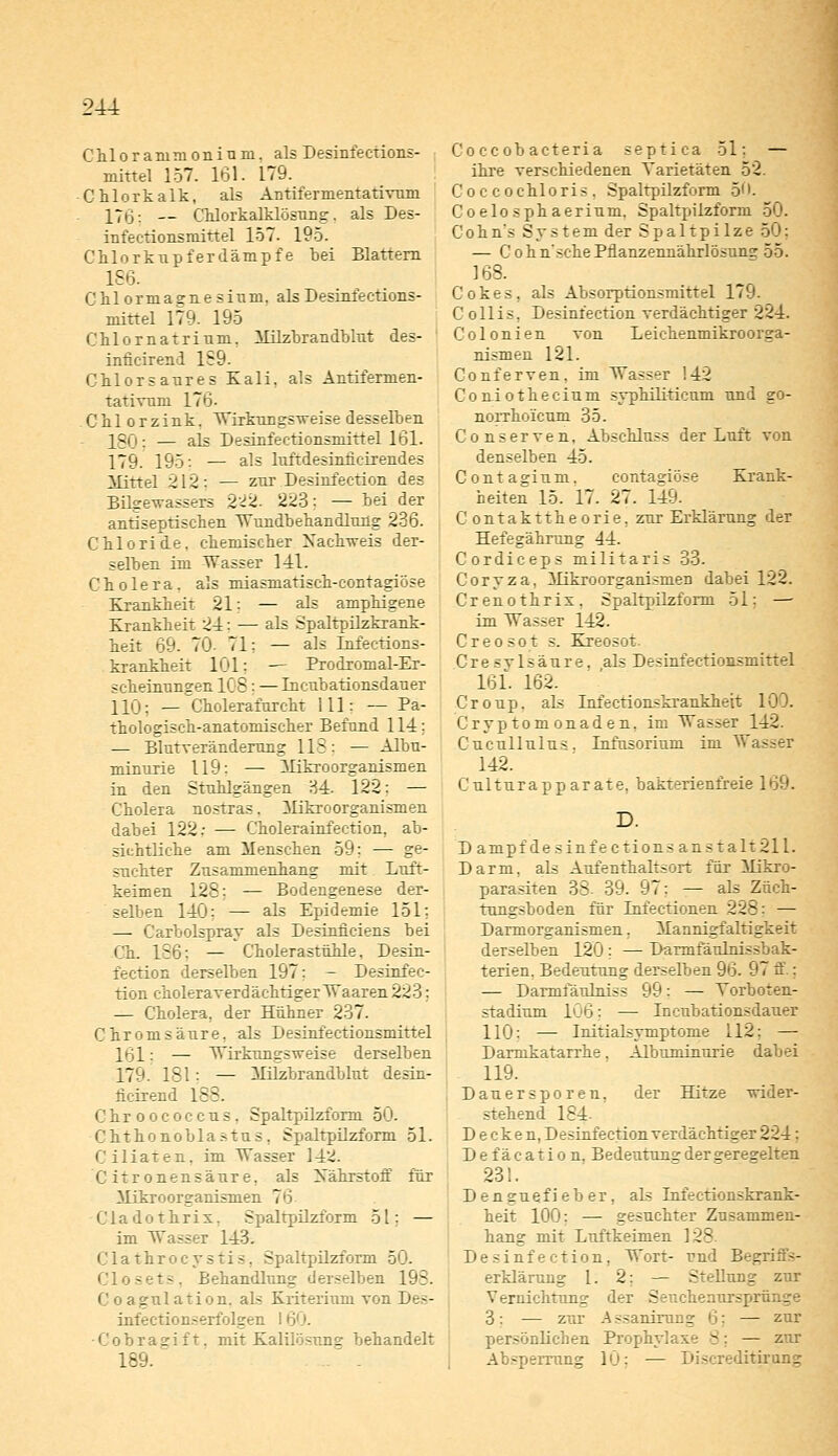 2U Chlorammonium, als Desinfections- mittel 157. 161. 179. Chlorkalk, als Antifermentativum 17*3: — Chlorkalklosung. als Des- infectionsniirtel 157. 195. Chlorkupferdämpfe bei Blattern 156. Chlormaarnesinm. als Desinfections- mittel 179. 195 Chlornatrinm, Milzbrandblut des- inficirend 159. Chlorsaures Kali, als Antifermen- tativmn 176. Chlorzink. Wirkungsweise desselben IQCj. — ais Desinfectionsniittel 161. 179. 195: — als luftdesiniicirendes Mittel 2 12 ; — zur Desinfeetion des Bilgewassers 222. 223: — bei der antiseptischen Wundbehandlung 236. Chloride, chemischer Nachweis der- selben im Wasser 141. Cholera, als miasmatisch-contagiöse Krankheit 21: — als amphigene Krankheit 24; — als Spaltpilzkrank- heit 69. 70- 71; — als Infections- krankheit 101: — Prodromal-Er- scheinungen IC 5 ; —Incubationsdauer 110: — Cholerafureht 111: — Pa- thologisch-anatomischer Befund 114; — Blutveränderung 118: — Albu- minurie 119: — Mikroorganismen in den Stuhlgängen 34. 122: — Cholera nostras. Mikroorganismen dabei 122: — Cholerainfection, ab- sichtliche am Menschen 59: — ge- suchter Zusammenhang mit Luft- keimen 128; — Bodengenese der- selben 140; — als Epidemie 151; — Carbolspray als Desinüciens bei Ch. 186: — Cholerastuhle, Desin- feetion derselben 197: - Desinfee- tion choleraverdächtiger Waaren 223; — Cholera, der Hühner 237. Chromsäure, als Desinfectionsmittel 161: — Wirkungsweise derselben 179. 181 : — Milzbrandblut desin- fieirend 155. Chroococcus. Spaltpilzform 50. Chthonoblastns, Spaltpilzform 51. Ciliaren, im Wasser 14^. C itronensäure, als Xährstoff für Mikroorganismen 70 C1 a d o t h r i x. Spaltpilzform 5t: — im Wasser 143. C1 a t h r o c y s t i s. Spaltpilzform 50. Closets, Behandlung derselben 198. Co agu 1 ati ou. als Kriterium von Des- infectionserfolgen I •Cobragift, mit Kalilösnne behandelt 189. - - Coccobacteria septica 51: — ihre verschiedenen Varietäten 52. i cochloris, Spaltpilzform 50. Coelosphaerium. Spaltpiizform 50. Cohn's System der Spaltpilze 50: — Cohn'schePnanzennährlösung 55. 168. Cokes, als Absorptionsmittel 179. C ollis, Desinfeetion verdächtiger 224. Colonien von Leichenmikroorga- nismen 121. Conferven, im Wasser !42 Coniothecium syphiliticum und go- norrho'icum 35. Conserven, Abschluss der Luft von denselben 45. Contagium. contagiöse Krank- heiten 15. 17. 27. 149. C ontakttheorie, zur Erklärung der Hefegährung 44. Cordiceps militari.? 33- Coryza, Mikroorganismen dabei 122. Crenothrix, Spaltpilzform 51: —■ im Wasser 142. Creosot s. Kreosot. Cresvlsäure, als Desinfectionsniittel 161. 162. Croup, als Lnfectionskrankhett 100. Cryptomonaden, im Wasser 142. Cucullulus. Infusorium im Wasser 142. Culturapparate, bakterienfreie 169. D. D anipf desinfections anstalt211. Darm, als Aufenthaltsort für Mikro- parasiten 38- 39. 97: — als Züch- tungsboden für Lnfectionen 225 — Darmorganismen. Mannigfaltigkeit derselben 120 : — Darmfäulnissbak- terien, Bedeutung derselben 96. 97 ff.: — Darmfäulniss 99: — Torboten- stadium 106: — Incubationsdauer 110: — Initialsymptome 112: — Darmkatarrhe. Albuminurie dabei 119. Dauersporen, der Blitze wider- stehend 184- Decken, Desinfeetion verdächtiger 224 : Defäcation. Bedeutuns der geregelten 231. Denguefieber, aLs Lafeetionskrank- heit 100: — gesuchter Zusammen- hang mit Luftkeimen 128. 1 Desinfeetion, Wort- und Begriffs- erklärung 1. 2; — Stellung zur Vernichtung der Senchenursprünge 3: ■— zur Assanirurig ij: — zur persönlichen Prophylaxe 8; — zur Absperrung 10; — Discreditirong
