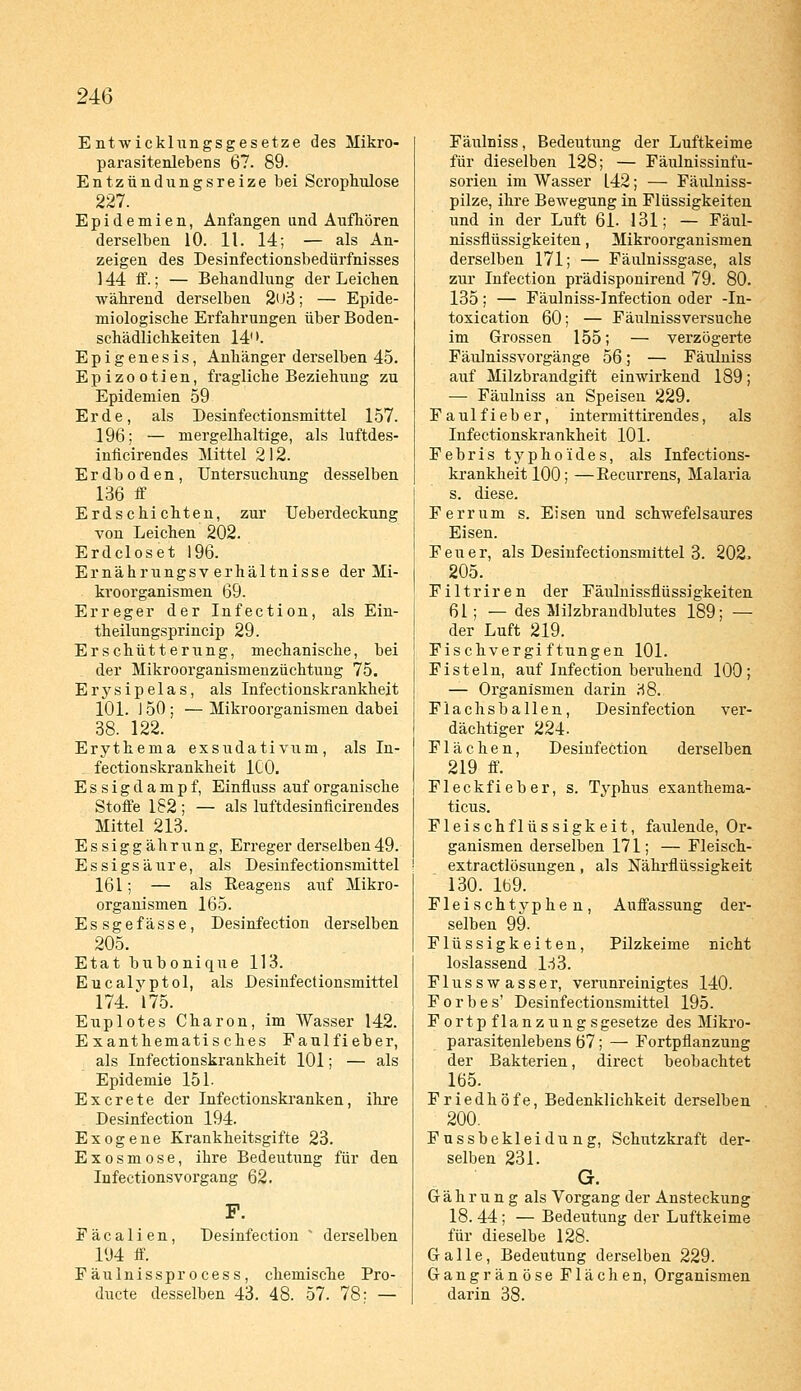 Entwicklungsgesetze des Mikro- parasitenlebens 67. 89. Entzündungsreize bei Scrophulose 227. Epidemien, Anfangen und Aufhören derselben 10. 11. 14; — als An- zeigen des Desinfectionsbedürfnisses 144 ff.; — Behandlung der Leichen während derselben 2ü3; — Epide- miologische Erfahrungen über Boden- schädlichkeiten 14. Epigenesis, Anhänger derselben 45. Epizootien, fragliche Beziehung zu Epidemien 59 Erde, als Desinfectionsmittel 157. 196; — mergelhaltige, als luftdes- inficirendes Mittel 2 12. Erdboden, Untersuchung desselben 136 ff Erdschichten, zur Ueberdeckung von Leichen 202. Erdcloset 196. Ernährungsv erhältnisse der Mi- kroorganismen 69. Erreger der Infection, als Ein- theilungsprincip 29. Erschütterung, mechanische, bei . der Mikroorganismenzüchtung 75. Erysipelas, als Infectionskrankheit 101. 150; —Mikroorganismen dabei 38. 122. Erythema exsudativum, als In- fectionskrankheit ICO. Essig dampf, Einfluss auf organische Stoffe 182 ; — als luftdesiniicirendes Mittel 213. Essiggährung, Erreger derselben49. Essigsäure, als Desinfectionsmittel 161; — als Reagens auf Mikro- organismen 165. Essgefasse, Desinfection derselben 205. Etat bubonique 113. Eucalyptol, als Desinfectionsmittel 174. 175. Euplotes Charon, im Wasser 142. E xanthematisches Faulfieber, als Infectionskrankheit 101; — als Epidemie 151. Excrete der Infectionskranken, ihre Desinfection 194. Exogene Krankheitsgifte 23. Exosmose, ihre Bedeutung für den Infectionsvorgang 62. F. Fäcalien, Desinfection ' derselben 194 ff. Fäulnissprocess, chemische Pro- ducte desselben 43. 48. 57. 78: — Fäulniss, Bedeutung der Luftkeime für dieselben 128; — Fäulnissinfu- sorien im Wasser L42; — Fäulniss- pilze, ihre Bewegung in Flüssigkeiten und in der Luft 61. 131; — Fäul- nissflüssigkeiten , Mikroorganismen derselben 171; — Fäulnissgase, als zur Infection prädisponirend 79. 80. 135; — Fäulniss-Infection oder -In- toxication 60; — Fäulnissversuche im Grossen 155; — verzögerte Fäulnissvorgänge 56; — Fäulniss auf Milzbrandgift einwirkend 189; — Fäulniss an Speisen 229. Faulfieber, intermittirendes, als Infectionskrankheit 101. Febris typhoides, als Infections- krankheit 100; —Recurrens, Malaria s. diese. Ferrum s. Eisen und schwefelsaures Eisen. Feuer, als Desinfectionsmittel 3. 202. 205. Filtriren der Fäulnissflüssigkeiten 61 ; — des Milzbrandblutes 189; — der Luft 219. Fischvergiftungen 101. Fisteln, auf Infection beruhend 100; — Organismen darin 38. Flachsballen, Desinfection ver- dächtiger 224. Flächen, Desinfection derselben 219 ff. Fleckfieber, s. Typhus exanthema- ticus. Fleischflüssigkeit, faulende, Or- ganismen derselben 171; — Fleisch- extractlösungen , als Nährflüssigkeit 130. 169. Fleischtyphen, Auffassung der- selben 99. Flüssigkeiten, Pilzkeime nicht loslassend 133. Flusswasser, verunreinigtes 140. Forbes' Desinfectionsmittel 195. Fortpflanzung sgesetze des Mikro- parasitenlebens 67; — Fortpflanzung der Bakterien, direct beobachtet 165. Friedhöfe, Bedenklichkeit derselben 200. Fussbekleidung, Schutzkraft der- selben 231. G. G ä h r u n g als Vorgang der Ansteckung 18. 44; — Bedeutung der Luftkeime für dieselbe 128. Galle, Bedeutung derselben 229. Gangränöse Flächen, Organismen darin 38.
