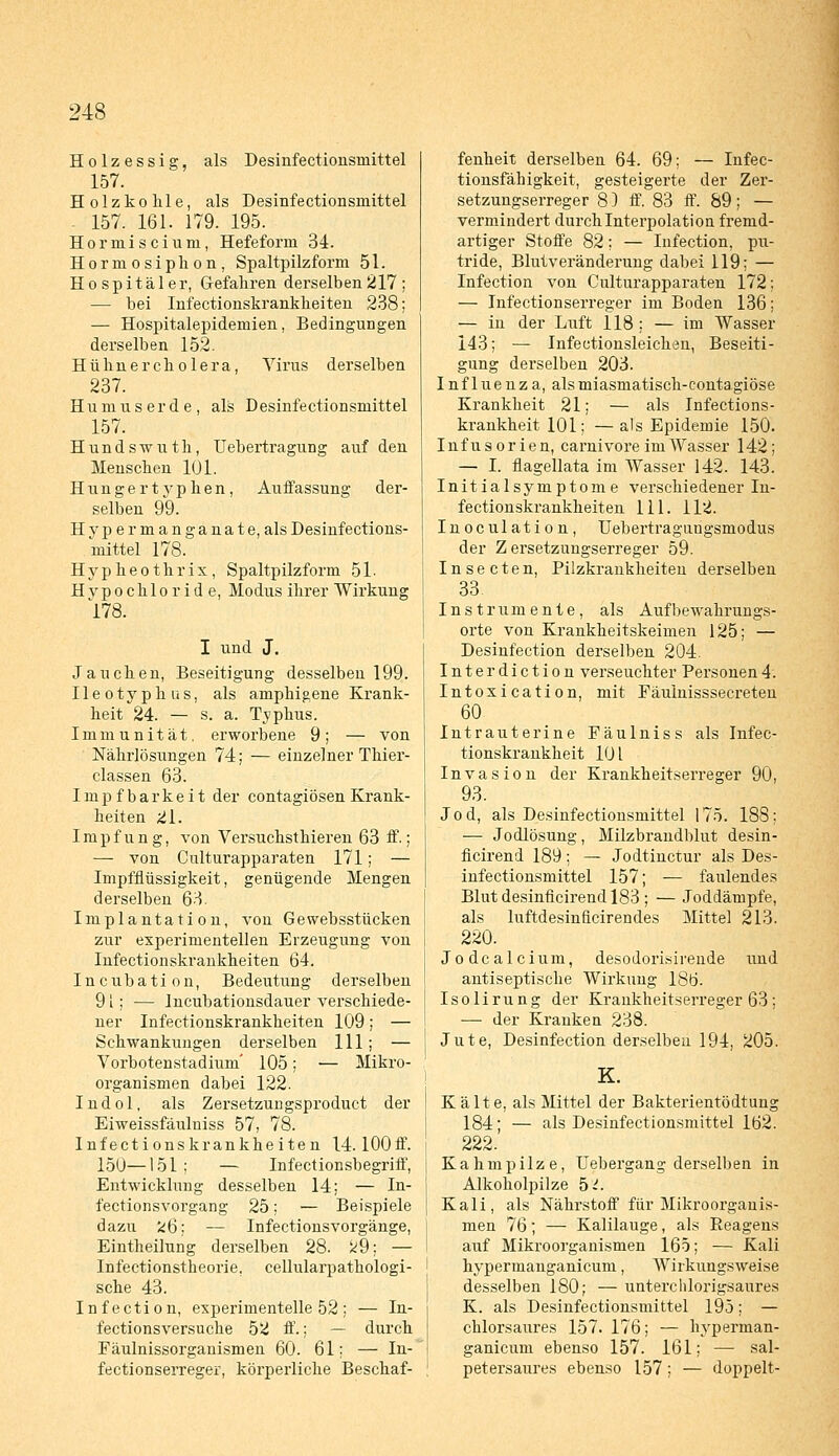 Holzessig, als Desinfectionsniittel 157. Holzkohle, als Desinfectionsmittel - 157. 161. 179. 195. Hormiscium, Hefeform 34. Hormosiplion, Spaltpilzform 51. Hospitäler, Gefahren derselben 217 ; — bei Infectionskranklieiten 238; — Hospitalepidemien, Bedingungen derselben 152. Hühner cholera, Virus derselben 237. Humuserde, als Desinfectionsmittel 157. Hundswuth, Uebertragung auf den Menschen 101. Hungertyphen, Auffassung der- selben 99. Hype rmanganate, als Desinfections- mittel 178. Hypheothrix, Spaltpilzform 51. Hypochloride, Modus ihrer Wirkung 178. I und J. Jauchen, Beseitigung desselben 199. Ileotyphus, als amphigene Krank- heit 24. — s. a. Typhus. Immunität, erworbene 9; — von Nährlösungen 74; — einzelner Thier- classen 63. Impfbarkeit der contagiösen Krank- heiten 21. Impfung, von Versuchsthieren 63 ff.; — von Culturapparaten 171; — Impfflüssigkeit, genügende Mengen derselben 63. Implantation, von Gewebsstücken zur experimentellen Erzeugung von Infectionskrankheiten 64. Incubation, Bedeutung derselben 91; — Incubationsdauer verschiede- ner Infectionskrankheiten 109; — Schwankungen derselben 111; — Vorbotenstadium' 105; — Mikro- organismen dabei 122. Indol, als Zersetzungsproduct der Eiweissfäulniss 57, 78. Infectionskrankheiten 14. lOOff. 150—151; — Infectionsbegriff, Entwicklung desselben 14; — In- fectionsvorgang 25; — Beispiele dazu fc6; — Infectionsvorgänge, Eintheilung derselben 28. k9; — Infectionstheorie, cellularpathologi- sche 43. Infection, experimentelle 52 ; — In- fectionsversuche 52 ff.; — durch Fäulnissorgauismen 60. 61; — In- fectionserreger, körperliche Beschaf- fenheit derselben 64. 69; — Infec- tionsfähigkeit, gesteigerte der Zer- setzungserreger 8) ff. 83 ff. 89; — vermindert durch Interpolation fremd- artiger Stoffe 82; — Infection, pu- tride, Blutveränderung dabei 119; — Infection von Culturapparaten 172; — Infectionserreger im Boden 136; — in der Luft 118 ; — im Wasser 143; — Infectionsleichen, Beseiti- gung derselben 203. Influenza, alsmiasmatisch-contagiöse Krankheit 21; — als Infections- krankheit 101; — als Epidemie 150. Infusorien, carnivore im Wasser 142; — I. flagellata im Wasser 142. 143. Initialsymptome verschiedener In- fectionskrankheiten 111. 112. Inoculation, Uebertragungsmodus der Z ersetzungserreger 59. Insecten, Pilzkrankheiten derselben 33 Instrumente, als Aufbewahrungs- orte von Krankheitskeimen 125; — Desinfection derselben 204. Interdiction verseuchter Personen4. Intoxication, mit Fäulnisssecreten 60 Intrauterine Fäulniss als Infec- tionskrankheit 10 L Invasion der Krankheitserreger 90, 93. Jod, als Desinfectionsmittel 175. 18S; ■— Jodlösung, Milzbrandblut desin- ficirend 189; — Jodtinctur als Des- infectionsmittel 157; — faulendes Blut desinficirend 183 ; — Joddämpfe, als luftdesinficirendes Mittel 213. 220. Jodcalcium, desodorisirende und antiseptische Wirkung 186. Isolirung der Krankheitserreger 63 ; — der Kranken 238. Jute, Desinfection derselben 194, 205. K. K alte, als Mittel der Bakterientödtung 184; — als Desinfectionsmittel 162. 222. Kahmpilze, Uebergang derselben in Alkoholpilze 5^. Kali, als Nährstoff für Mikroorganis- men 76; — Kalilauge, als Reageus auf Mikroorganismen 165; — Kali hypermanganicum, AVirkungsweise desselben 180; — unterchlorigsaures K. als Desinfectionsmittel 195; — chlorsaures 157. 176; — hyperman- ganicum ebenso 157. 161; — sal- petersaures ebenso 157; — doppelt-