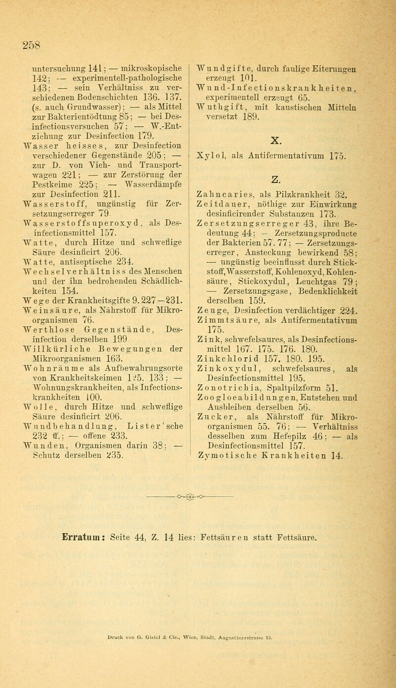 Untersuchung 141; — mikroskopische 142; — experimentell-pathologische 143: — sein Verhältniss zu ver- schiedenen Bodenschichten 136. 137. (s. auch Grundwasser); — als Mittel zur Bakterientödtung 85; — bei Des- infectionsversuchen 57; — W.-Ent- ziehung zur Desinfection 179. Wasser heisses, zur Desinfection verschiedener Gegenstände 205; — zur D. von Vieh- und Transport- wagen 221; — zur Zerstörung der Pestkeime 225; — Wasserdämpfe zur Desinfection 211. Wasserstoff, ungünstig für Zer- setzungserreger 79. Wasserstoffsuperoxyd, als Des- infectionsmittel 157. Watte, durch Hitze und schweflige Säure desinficirt 206. Watte, antiseptische 234. Wechselverhältniss des Menschen und der ihn bedrohenden Schädlich- W eg e der Krankheitsgifte 9.227—231. Weinsäure, als Nährstoff für Mikro- organismen 76. Werthlose Gegenstände, Des- infection derselben 199 Willkürliche Bewegungen der Mikroorganismen 163. Wohnräume als Aufbewahrungsorte von Krankheitskeimen 1^5, 133 : — Wohnungskrankheiten, als Infections- krankheiten 100. Wolle, durch Hitze und schweflige Säure desinficirt 206. Wundbehandlung, Lister' sehe 232 ff.; — offene 233. Wunden, Organismen darin 38; — Schutz derselben 235. Wund gifte, durch faulige Eiterungen erzeugt 101. Wund-Infectionskrankheiten, experimentell erzeugt 65. Wuthgift, mit kaustischen Mitteln versetzt 189. Xylol, als Antifermentativuni 175. z. Zahnearies, als Pilzkrankheit 32. Zeitdauer, nöthige zur Einwirkung desinficirender Substanzen 173. Zersetzungserreger 43, ihre Be- deutung 44; — Zersetzungsprodncte der Bakterien 57. 77; — Zersetzungs- erreger , Austeckung bewirkend 58; — ungünstig beeinflusst durch Stick- stoff, Wasserstoff, Kohlenoxyd, Kohlen- säure , Stickoxydul, Leuchtgas 79 ; — Zersetzungsgase, Bedenklichkeit derselben 159. Zeuge, Desinfection verdächtiger 224. Zimmtsäure, als Antifermentativum 175. Zink, schwefelsaures, als Desinfections- mittel 167. 175. 176. 180. Zinkchlorid 157. 180. 195. Zinkoxydul, schwefelsaures, als D esinfe ctionsmittel 195. Zonotrichia, Spaltpilzform 51. Zoogloeabildungen, Entstehen und Ausbleiben derselben 56. Zucker, als Nährstoff für Mikro- organismen 55. 76; — Verhältniss desselben zum Hefepilz 46; — als Desinfectionsmittel 157. Zymotische Krankheiten 14. Erratuin: Seite 44, Z. 14 lies: Fettsäuren statt Fettsäure. l>ruck von G. Gistcl & Cie., Wien, Stadt, Augustinerstrasse 12.