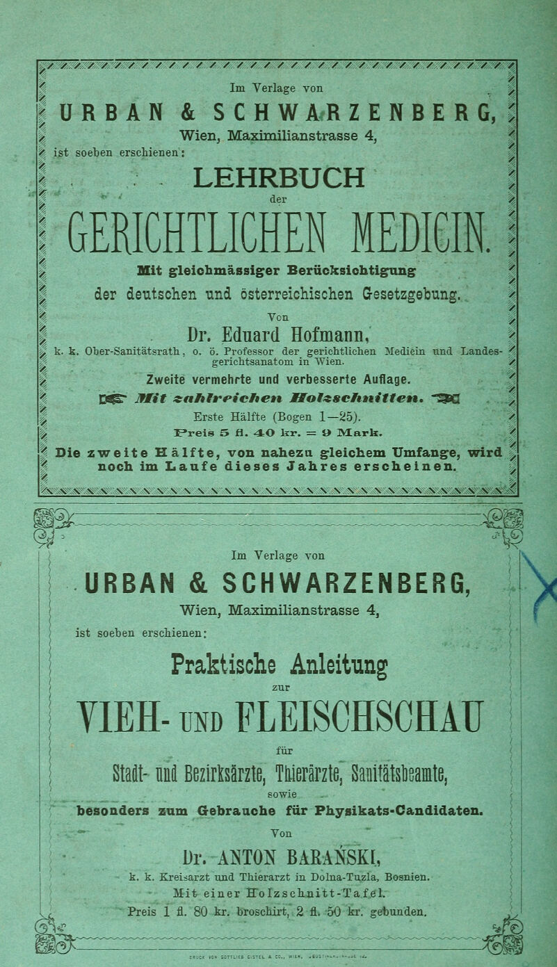 «ÜRBAN & S C H W A R Z E N B E R G, Wien, Maximilianstrasse 4, ist soeben erschienen: LEHRBUCH der GERICHTLICHEN MEDICIN. % p Im Verlage von ^ ', Mit gleichmässiger Berücksichtigung der deutschen und österreichischen Gesetzgebung. Dr. Eduard Hofmann, % k. k. Ober-Sanitätsrath, o. ö. Professor der gerichtlichen Mediein nnd Landes- ' gerichtsanatoni in Wien. • Zweite vermehrte und verbesserte Auflage. s ' OSS Iflit zaFtfrPi'cFiett Holzschnitten. *^Q | | Erste Hälfte (Bogen 1—25). '% ^ Freis 5 fi. 40 kr. = » Mark. ' % Die zweite Hälfte, von nahezu gleichem Umfange, wird / | noch im Laufe dieses Jahres erscheinen. teESK \A:\ \ \ \ \ \ \-\ \ \ \ V.VVS \ SWS SS SS \ \ SS SSV 9/, W£ ,\g Im Verlage von URBAN & SCHWARZENBERG, 1 Wien, Mäximilianstrasse 4, ist soeben erschienen: Praktische Anleitung zur YIEH-und FLEISCHSCHAU für Staat- nni BezirMrzte, Thierärzte, SanitatslieamtB, sowie besonders zum Gebrauche für Physikats-Candidaten. -—- Von Dr. ANTON BARANSKI, k. k. Kreisarzt und Thierarzt in Dolna-Tuzla, Bosnien. Mit einer Holzschnitt-Tafel. Preis 1 fl. 80 kr. broschirt, 2 fl. 50 kr. gebunden.