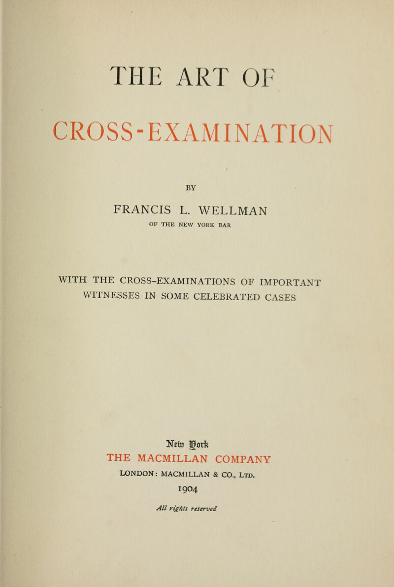 THE ART OF CROSS-EXAMINATION BY FRANCIS L. WELLMAN OF THE NEW YORK BAR WITH THE CROSS-EXAMINATIONS OF IMPORTANT WITNESSES IN SOME CELEBRATED CASES THE MACMILLAN COMPANY LONDON: MACMILLAN & CO., Ltd. 1904 All rights reserved