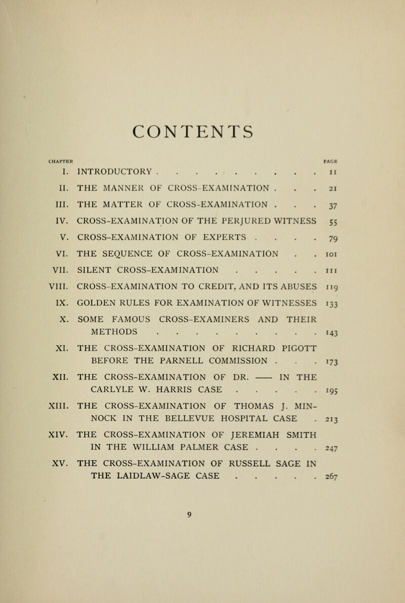 CONTENTS CHAPTER PACE I. INTRODUCTORY ii II. THE MANNER OF CROSS-EXAMINATION ... 21 III. THE MATTER OF CROSS-EXAMINATION ... 37 IV. CROSS-EXAMINATION OF THE PERJURED WITNESS 55 V. CROSS-EXAMINATION OF EXPERTS .... 79 VI. THE SEQUENCE OF CROSS-EXAMINATION . . loi VII. SILENT CROSS-EXAMINATION iir VIII. CROSS-EXAMINATION TO CREDIT, AND ITS ABUSES iig IX. GOLDEN RULES FOR EXAMINATION OF WITNESSES 133 X. SOME FAMOUS CROSS-EXAMINERS AND THEIR METHODS 143 XI. THE CROSS-EXAMINATION OF RICHARD PIGOTT BEFORE THE PARNELL COMMISSION . .173 XII. THE CROSS-EXAMINATION OF DR. IN THE CARLYLE W. HARRIS CASE 195 XIII. THE CROSS-EXAMINATION OF THOMAS J. MIN- NOCK IN THE BELLEVUE HOSPITAL CASE . 213 XIV. THE CROSS-EXAMINATION OF JEREMIAH SMITH IN THE WILLIAM PALMER CASE . . . .247 XV. THE CROSS-EXAMINATION OF RUSSELL SAGE IN THE LAIDLAW-SAGE CASE 267