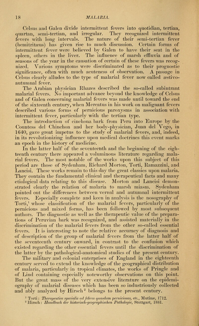 Celsiis and Galen divide intermittent fevers into quotidian, tertian, quartan, semi-tertian, and irregular. They recognized intermittent fevers with long intervals. The nature of their semi-tertian fever (hemitritseus) has given rise to much discussion. Certain forms of intermittent fever were believed by Galen to have their seat in the spleen, others in the liver. The influence of marsh effluvia and of seasons of the year in the causation of certain of these fevers was recog- nized. Various symptoms were discriminated as to their prognostic significance, often with much acuteness of observation. A passage in Celsus clearly alludes to the type of malarial fever now called sestivo- autumnal fever. The Arabian physician Rhazes described the so-called subintrant malarial fevers. No important advance beyond the knowledge of Celsus and of Galen concerning malarial fevers was made until toward the end of the sixteenth century, when Mercatus in his work on malignant fevers described various forms of pernicious paroxysms in association with intermittent fever, particularly with the tertian type. The introduction of cinchona bark from Peru into Europe by the Countess del Chinchon and her body-physician, Juan del Vego, in 1640, gave great impetus to the study of malarial fevers, and, indeed, in its revolutionizing influence upon medical doctrines this event marks an epoch in the history of medicine. In the latter half of the seventeenth and the beginning of the eigh- teenth century there appeared a voluminous literature regarding mala- rial fevers. The most notable of the works upon this subject of this period are those of Sydenham, Richard Morton, Torti, Ramazzini, and Lancisi. These works remain to this day the great classics upon malaria. They contain the fundamental clinical and therapeutical facts and many etiological data relating to this disease. Morton and Lancisi demon- strated clearly the relation of malaria to marsh miasm. Sydenham pointed out the differences between vernal and autumnal intermittent fevers. Especially complete and keen in analysis is the nosography of Torti,^ whose classification of the malarial fevers, particularly of the pernicious and mixed forms, has been followed by most subsequent authors. The diagnostic as well as the therapeutic value of the prepara- tions of Peruvian bark was recognized, and assisted materially in the discrimination of the malarial fevers from the other so-called essential fevers. It is interesting to note the relative accuracy of diagnosis and of description of the group of malarial fevers from the latter half of the seventeenth century onward, in contrast to the confusion which existed regarding the other essential fevers until the discrimination of the latter by the pathological-anatomical studies of the present century. The military and colonial enterprises of England in the eighteenth century served to extend the knowledge of the geographical distribution of malaria, particularly in tropical climates, the works of Pringle and of Lind containing especially noteworthy observations on this point. But the great mass of the very extensive literature on the epidemi- ography of malarial diseases which has been so industriously collected and ably analyzed by Hirsch^ belongs to the present century. ' Torti: Therapeutice specialis adfebres quasdam perniciosas, etc., Mutinse, 1712. ^ Hirsch: Sandbuch der historisch-geographisehen Pathologic, Stuttgart, 1881.