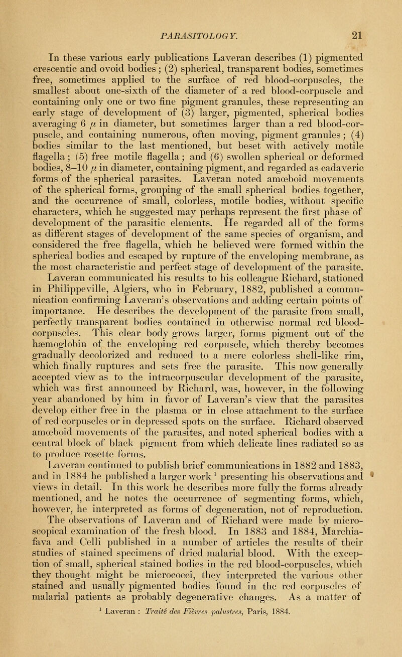 In these various early publications Laveran describes (1) pigmented crescentic and ovoid bodies ; (2) spherical, transparent bodies, sometimes free, sometimes applied to the surface of red blood-corpuscles, the smallest about one-sixth of the diameter of a red blood-corpuscle and containing only one or two fine pigment granules, these representing an early stage of development of (3) larger, pigmented, spherical bodies averaging 6 // in diameter, but sometimes larger than a red blood-cor- puscle, and containing numerous, often moving, pigment granules; (4) bodies similar to the last mentioned, but beset with actively motile flagella ; (5) free motile flagella; and (6) swollen spherical or deformed bodies, 8-10 fj. in diameter, containing pigment, and regarded as cadaveric forms of the spherical parasites. Laveran noted amoeboid movements of the spherical forms, grouping of the small spherical bodies together, and the occurrence of small, colorless, motile bodies, without specific characters, which he suggested may perhaps represent the first phase of development of the parasitic elements. He regarded all of the forms as different stages of development of the same species of organism, and considered the free flagella, which he believed were formed within the spherical bodies and escaped by rupture of the enveloping membrane, as the most characteristic and perfect stage of development of the parasite. Laveran communicated his results to his colleague Richard, stationed in Philippeville, Algiers, who in February, 1882, published a commu- nication confirming Laveran's observations and adding certain points of importance. He describes the development of the parasite from small, perfectly transparent bodies contained in otherwise normal red blood- corpuscles. This clear body grows larger, forms pigment out of the haemoglobin of the enveloping red corpuscle, which thereby becomes gradually decolorized and reduced to a mere colorless shell-like rim, which finally ruptures and sets free the parasite. This now generally accepted view as to the intracorpuscular development of the parasite, which was first announced by Richard, was, however, in the following year abandoned by him in favor of Laveran's view that the parasites develop either free in the plasma or in close attachment to the surface of red corpuscles or in depressed spots on the surface, Richard observed amoeboid movements of the parasites, and noted spherical bodies with a central block of black pigment from which delicate lines radiated so as to produce rosette forms. Laveran continued to publish brief communications in 1882 and 1883, and in 1884 he published a larger work ^ presenting his observations and views in detail. In this work he describes more fully the forms already mentioned, and he notes the occurrence of segmenting forms, which, however, he interpreted as forms of degeneration, not of reproduction. The observations of Laveran and of Richard were made by micro- scopical examination of the fresh blood. In 1883 and 1884, Marchia- fava and Celli published in a number of articles the results of their studies of stained specimens of dried malarial blood. With the excep- tion of small, spherical stained bodies in the red blood-corpuscles, which they thought might be micrococci, they interpreted the various other stained and usually pigmented bodies foimd in the red corpuscles of malarial patients as probably degenerative changes. As a matter of ^ Laveran : Traite des Fievres palustres, Paris, 1884.