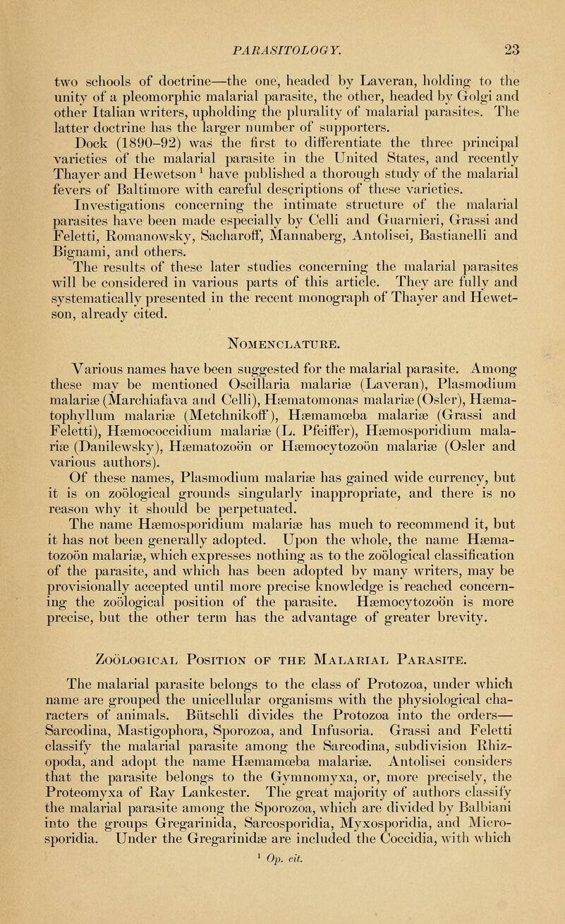 two schools of doctrine—the one, headed by Laveran, holding to the unity of a pleomorphic malarial parasite, the other, headed by Golgi and other Italian writers, upholding the plurality of malarial parasites. The latter doctrine has the larger number of supporters. Dock (1890-92) was the first to differentiate the three principal varieties of the malarial parasite in the United States, and recently Thayer and Hewetson ^ have published a thorough study of the malarial fevers of Baltimore with careful descriptions of these varieties. Investigations concerning the intimate structure of the malarial parasites have been made especially by Celli and Guarnieri, Grassi and Feletti, Romanowsky, Sacliaroif, Mannaberg, Antolisei, Bastianelli and Bignami, and others. The results of these later studies concerning the malarial parasites will be considered in various parts of this article. They are fully and systematically presented in the recent monograph of Thayer and Hewet- son, already cited. Nomenclature. Various names have been suggested for the malarial parasite. Among these may be mentioned Oscillaria malariee (Laveran), Plasmodium malarise (Marchiafava and Celli), Hsematomonas malarige (Osier), Hsema- tophyllum malarise (Metchnikoff), Hsemamoeba malarise (Grassi and Feletti), Hsemococcidium malarise (L. Pfeiffer), Hsemosporidium mala- rise (Danilewsky), Hsematozoon or Hsemocytozoon malarise (Osier and various authors). Of these names, Plasmodium malarise has gained wide currency, but it is on zo5logical grounds singularly inappropriate, and there is no reason why it should be perpetuated. The name Hsemosporidium malarise has much to recommend it, but it has not been generally adopted. Upon the whole, the name Hsema- tozoon malarise, which expresses nothing as to the zoological classification of the parasite, and which has been adopted by many writers, may be provisionally accepted until more precise knowledge is reached concern- ing the zoological position of the parasite. Hsemocytozoon is more precise, but the other term has the advantage of greater brevity. Zoological Position of the Malarial Parasite. The malarial parasite belongs to the class of Protozoa, under which name are grouped the unicellular organisms with the physiological cha- racters of animals. Biitschli divides the Protozoa into the orders— Sarcodina, Mastigophora, Sporozoa, and Infusoria. Grassi and Feletti classify the malarial parasite among the Sarcodina, subdivision Phiz- opoda, and adopt the name Hsemamoeba malarise. Antolisei considers that the parasite belongs to the Gymnomyxa, or, more precisely, the Proteomyxa of Pay Lankester. The great majority of authors classify the malarial parasite among the Sporozoa, which are divided by Balbiani into the groups Gregarinida, Sarcosporidia, Myxosporidia, and Micro- sporidia. Under the Gregarinidse are included the Coccidia, with which ' Op. cit.