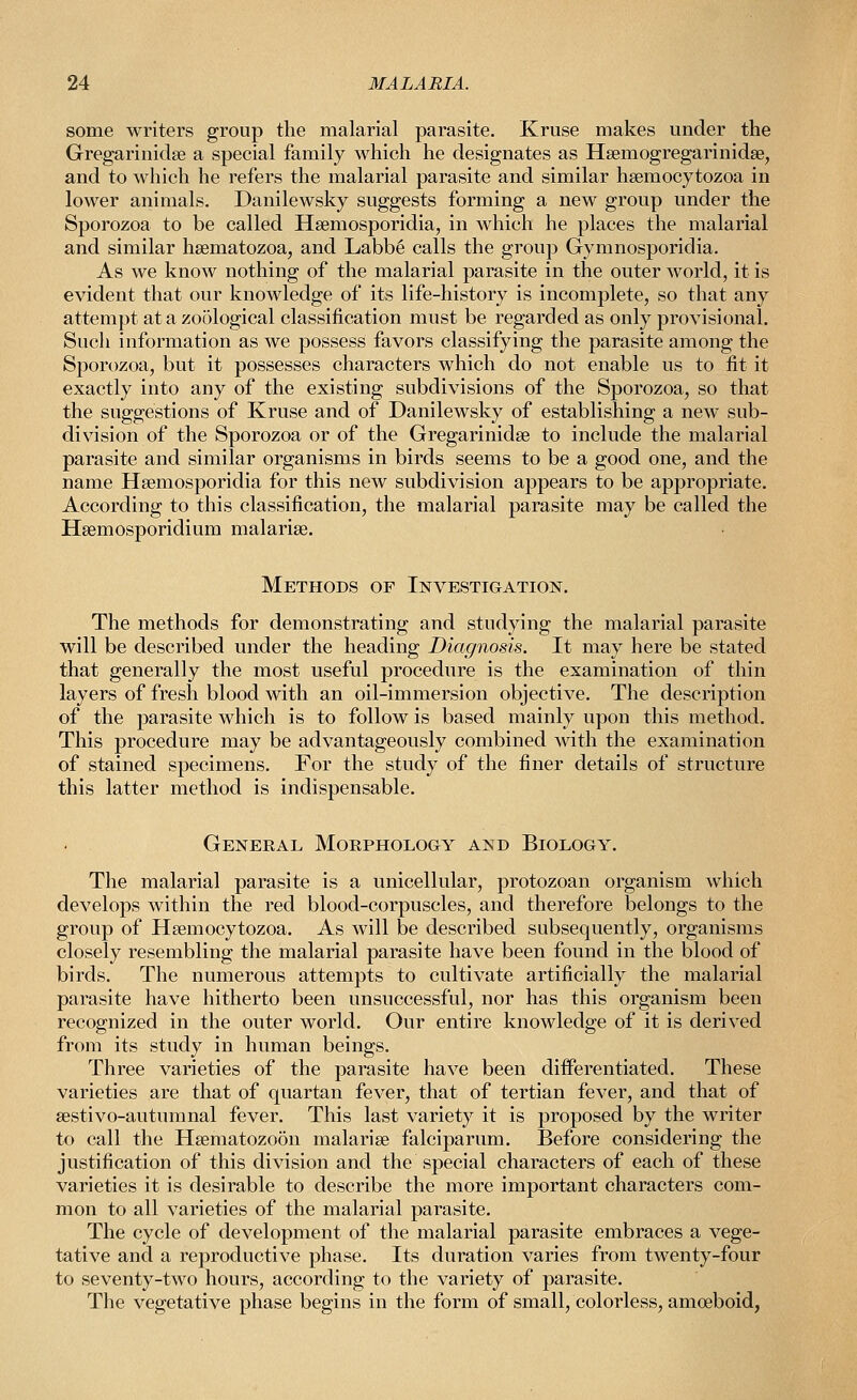 some writers group the malarial parasite. Kruse makes under the Gregarinidse a special family which he designates as Hsemogregarinidse, and to which he refers the malarial parasite and similar hsemocytozoa in lower animals. Danilewsky suggests forming a new group under the Sporozoa to be called Hsemosporidia, in which he places the malarial and similar hsematozoa, and Labbe calls the group Gymnosporidia. As we know nothing of the malarial parasite in the outer world, it is evident that our knowledge of its life-history is incomplete, so that any attempt at a zoological classification must be regarded as only provisional. Such information as we possess favors classifying the parasite among the Sporozoa, but it possesses characters which do not enable us to fit it exactly into any of the existing subdivisions of the Sporozoa, so that the suggestions of Kruse and of Danilewsky of establishing a new sub- division of the Sporozoa or of the Gregarinidse to include the malarial parasite and similar organisms in birds seems to be a good one, and the name Hsemosporidia for this new subdivision appears to be appropriate. According to this classification, the malarial parasite may be called the Hsemosporidium malarise. Methods of Investigation. The methods for demonstrating and studying the malarial parasite will be described under the heading Diagnosis. It may here be stated that generally the most useful procedure is the examination of thin layers of fresh blood with an oil-immersion objective. The description of the parasite which is to follow is based mainly upon this method. This procedure may be advantageously combined with the examination of stained specimens. For the study of the finer details of structure this latter method is indispensable. General Morphology and Biology. The malarial parasite is a unicellular, protozoan organism which develops within the red blood-corpuscles, and therefore belongs to the group of Hsemocytozoa. As will be described subsequently, organisms closely resembling the malarial parasite have been found in the blood of birds. The numerous attempts to cultivate artificially the malarial parasite have hitherto been unsuccessful, nor has this organism been recognized in the outer world. Our entire knowledge of it is derived from its study in human beings. Three varieties of the parasite have been differentiated. These varieties are that of quartan fever, that of tertian fever, and that of sestivo-autumnal fever. This last variety it is proposed by the writer to call the Hsematozoon malarise falciparum. Before considering the justification of this division and the special characters of each of these varieties it is desirable to describe the more important characters com- mon to all varieties of the malarial parasite. The cycle of development of the malarial parasite embraces a vege- tative and a reproductive phase. Its duration varies from twenty-four to seventy-two hours, according to the variety of parasite. The vegetative phase begins in the form of small, colorless, amoeboid,