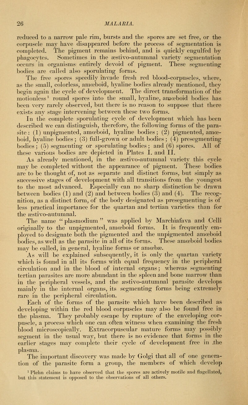 reduced to a narrow pale rim, bursts and the spores are set free, or the corpuscle may have disappeared before the process of segmentation is completed. The pigment remains behind, and is quickly engulfed by phagocytes. Sometimes in the sestivo-autumnal variety segmentation occurs in organisms entirely devoid of pigment. These segmenting bodies are called also sporulating forms. The free spores speedily invade fresh red blood-corpuscles, where, as the small, colorless, amoeboid, hyaline bodies already mentioned, they begin again the cycle of development. The direct transformation of the motionless ^ round spores into the small, hyaline, amoeboid bodies has been very rarely observed, but there is no reason to suppose that there exists any stage intervening between these two forms. In the complete sporulating cycle of development which has been described we can distinguish, therefore, the following forms of the para- site : (1) unpigmented, amoeboid, hyaline bodies; (2) pigmented, amoe- boid, hyaline bodies; (3) full-grown or adult bodies; (4) presegmenting bodies; (5) segmenting or sporulating bodies; and (6) spores. All of these various bodies are depicted in Plates I. and II. As already mentioned, in the sestivo-autumnal variety this cycle may be completed without the appearance of pigment. These bodies are to be thought of, not as separate and distinct forms, but simply as successive stages of development with all transitions from the youngest to the most advanced. Especially can no sharp distinction be drawn between bodies (1) and (2) and between bodies (3) and (4). The recog- nition, as a distinct form, of the body designated as presegmenting is of less practical importance for the quartan and tertian varieties than for the sestivo-autumnal. The name  plasmodium  was applied by Marchiafava and Celli originally to the unpigmented, amoeboid forms. It is frequently em- ployed to designate both the pigmented and the unpigmented amoeboid bodies, as well as the parasite in all of its forms. These amoeboid bodies may be called, in general, hyaline forms or amoebse. As will be explained subsequently, it is only the quartan variety which is found in all its forms mth equal frequency in the peripheral circulation and in the blood of internal organs; whereas segmenting tertian parasites are more abundant in the spleen and bone marrow than in the peripheral vessels, and the sestivo-autumnal parasite develops mainly in the internal organs, its segmenting forms being extremely rare in the peripheral circulation. Each of the forms of the parasite which have been described as developing within the red blood corpuscles may also be found free in the plasma. They probably escape by rupture of the enveloping cor- puscle, a process which one can often witness when examining the fresh blood microscopically. Extracorpuscular mature forms may possibly segment in the usual way, but there is no evidence that forms in the earlier stages may complete their cycle of development free in .the plasma. The important discovery was made by Golgi that all of one genera- tion of the parasite form a group, the members of which develop ^ Plehn claims to have observed that the spores are actively motile and flagellated, but this statement is opposed to the observations of all others.