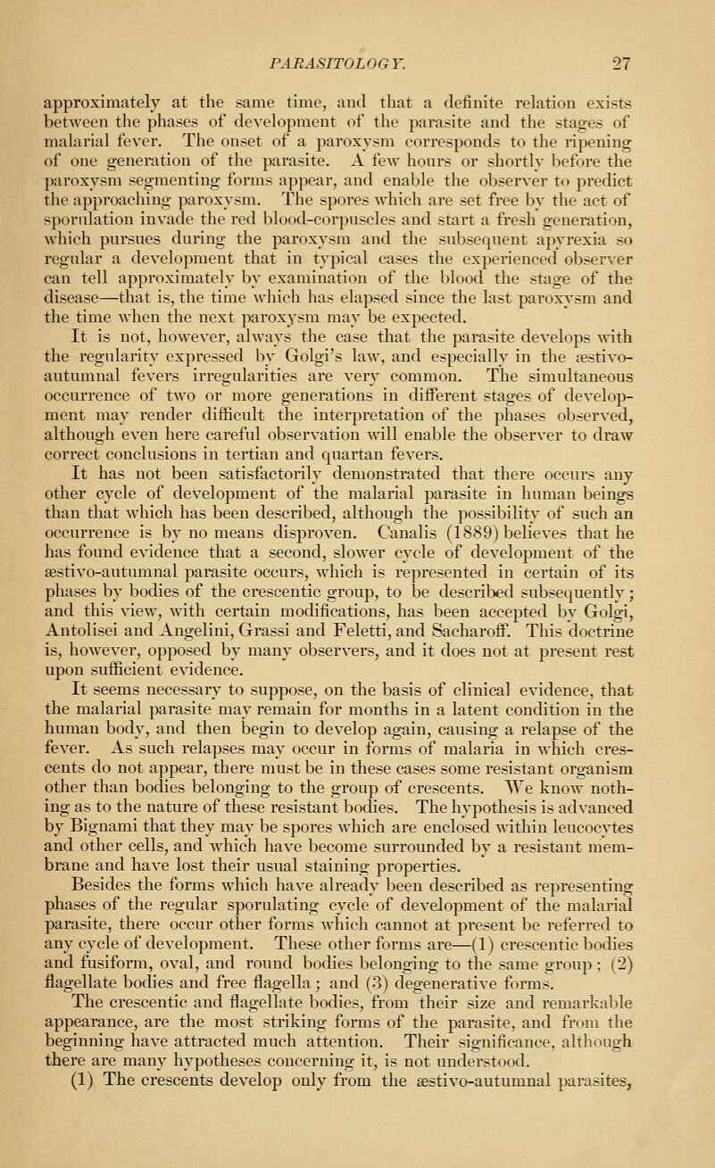 approximately at the same time, and that a definite relation exists between the phases of development of the parasite and the stages of malarial fever. The onset of a paroxysm corresponds to the ripening of one generation of the parasite. A few hours or shortly before the paroxysm segmenting forms appear, and enable the observer to predict the approaching paroxysm. The spores which are set free by the act of sporiilation invade the red blood-corpnscles and start a fresh generation, which pursues during the paroxysm and the subsequent apyrexia so regular a development that in typical cases the experienced observer can tell approximately by examination of the blood the stage of the disease—that is, the time which has elapsed since the last paroxysm and the time when the next paroxysm may be expected. It is not, however, always the case that the parasite develops Tvdth the regularity expressed by Golgi's law, and especially in the testivo- autumnal fevers irregularities are very common. The simultaneous occurrence of two or more generations in different stages of develop- ment may render difficult the interpretation of the phases observed, although even here careful observation will enable the observer to draw correct conclusions in tertian and quartan fevers. It has not been satisfactorily demonstrated that there occurs any other cycle of development of the malarial parasite in human beings than that which has been described, although the possibility of such an occurrence is by no means disproven. Canalis (1889) believes that he has found evidence that a second, slower cycle of development of the sestivo-autumnal parasite occurs, which is represented in certain of its phases by bodies of the crescentic group, to be described subsequently; and this view, with certain modifications, has been accepted by Golgi, Antolisei and Angelini, Grassi and Feletti, and Sacharoff. This doctrine is, however, opposed by many observers, and it does not at present rest upon sufficient evidence. It seems necessary to suppose, on the basis of clinical evidence, that the malarial parasite may remain for months in a latent condition in the human body, and then begin to develop again, causing a relapse of the fever. As such relapses may occur in forms of malaria in which cres- cents do not appear, there must be in these cases some resistant organism other than bodies belonging to the group of crescents. We know noth- ing as to the nature of these resistant bodies. The hypothesis is advanced by Bignami that they may be spores which are enclosed within leucocytes and other cells, and which have become surrounded by a resistant mem- brane and have lost their usual staining properties. Besides the forms which have already been described as representing phases of the regular sporulating cycle of development of the malarial parasite, there occur other forms which cannot at present be referred to any cycle of development. These other forms are—(1) crescentic bodies and fusiform, oval, and round bodies belonging to the same group ; (2) flagellate bodies and free flagella ; and (3) degenerative forms. The crescentic and flagellate bodies, from their size and remarkable appearance, are the most striking forms of the parasite, and from the beginning have attracted much attention. Their significance, although there are many hypotheses concerning it, is not understood. (1) The crescents develop only from the aestivo-autumnal parasites,