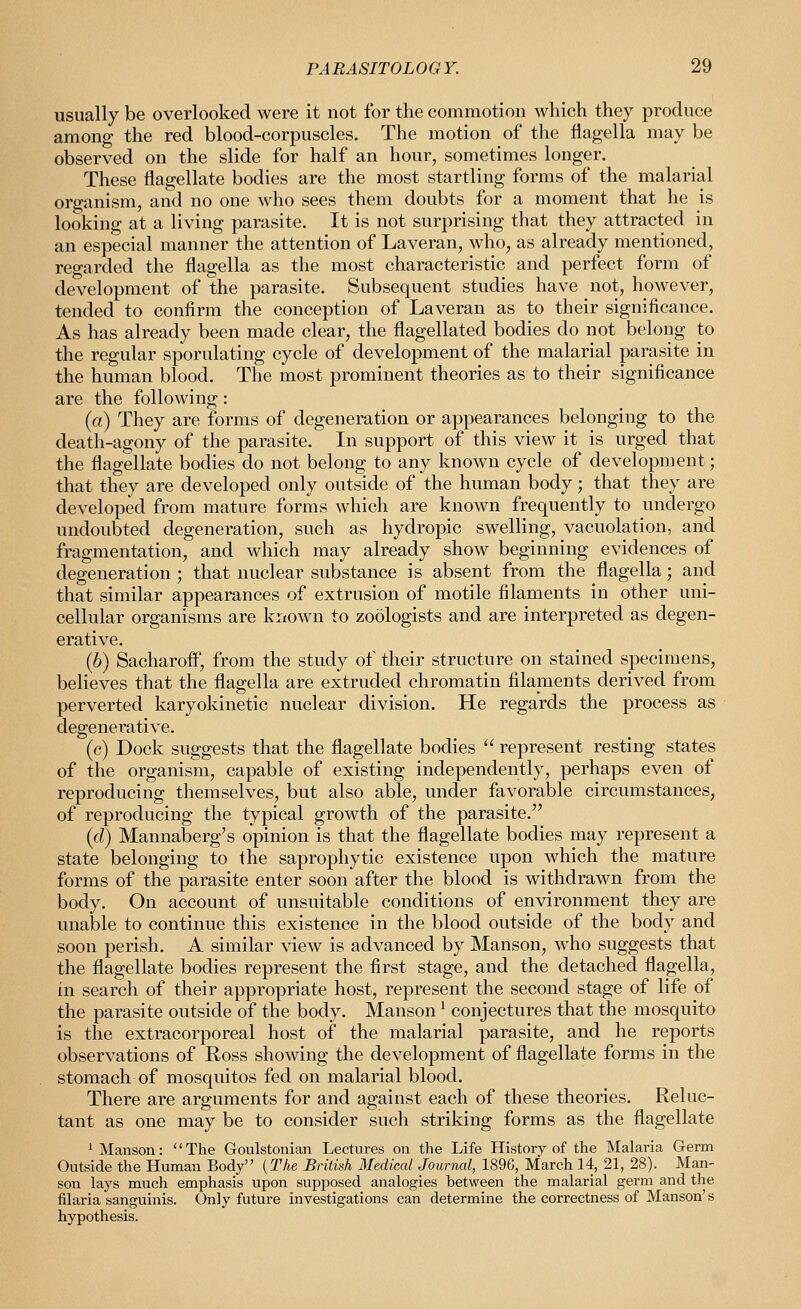 usually be overlooked were it not for the commotion which they produce among the red blood-corpuscles. The motion of the Hagella may be observed on the slide for half an hour, sometimes longer. These flagellate bodies are the most startling forms of the malarial organism, and no one who sees them doubts for a moment that he is looking at a living parasite. It is not surprising that they attracted in an especial manner the attention of Laveran, who, as already mentioned, reo-arded the flagella as the most characteristic and perfect form of development of the parasite. Subsequent studies have not, however, tended to confirm the conception of Laveran as to their significance. As has already been made clear, the flagellated bodies do not belong to the regular sporulating cycle of development of the malarial parasite in the human blood. The most prominent theories as to their significance are the following: (a) They are forms of degeneration or appearances belonging to the death-agony of the parasite. In support of this view it is urged that the flagellate bodies do not belong to any known cycle of development; that they are developed only outside of the human body; that they are developed from mature forms which are known frequently to undergo undoubted degeneration, such as hydropic swelling, vacuolation, and fragmentation, and which may already show beginning evidences of degeneration ; that unclear substance is absent from the flagella; and that similar appearances of extrusion of motile filaments in other uni- cellular organisms are known to zoologists and are interpreted as degen- erative. (6) Sacharofl\, from the study of their structure on stained specimens, believes that the flagella are extruded chromatin filaments derived from perverted karyokinetic nuclear division. He regards the process as degenei'ative. (c) Dock suggests that the flagellate bodies  represent resting states of the organism, capable of existing independently, perhaps even of reproducing themselves, but also able, under favorable circumstances, of reproducing the typical growth of the parasite. (d) Mannaberg's opinion is that the flagellate bodies may represent a state belonging to the saprophytic existence upon which the mature forms of the parasite enter soon after the blood is withdrawn from the body. On account of unsuitable conditions of environment they are unable to continue this existence in the blood outside of the body and soon perish. A similar view is advanced by Manson, who suggests that the flagellate bodies represent the first stage, and the detached flagella, in search of their appropriate host, represent the second stage of life of the parasite outside of the body. Manson ^ conjectures that the mosquito is the extracorporeal host of the malarial parasite, and he reports observations of Ross showing the development of flagellate forms in the stomach of mosquitos fed on malarial blood. There are arguments for and against each of these theories. Reluc- tant as one may be to consider such striking forms as the flagellate 1 Manson: The Goulstonian Lectures on the Life History of the Malaria Germ Outside the Human Body (The British Medical Jouryml, 189G, March 14, 21, 28). Man- son lays much emphasis upon supposed analogies between the malarial germ and the filaria sanguinis. Only future investigations can determine the correctness of Manson's hypothesis.