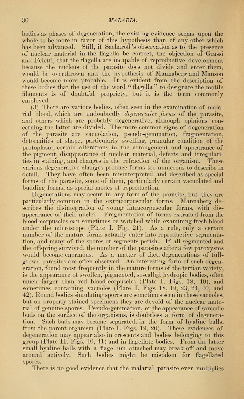 bodies as phases of degeneration, the existing evidence seems upon the whole to be more in favor of this hypothesis than of any other which has been advanced. Still, if Sacharoii''s observation as to the presence of nuclear material in the flagella be correct, the objection of Grassi and Feletti, that the flagella are incapable of reproductive development because the nucleus of the parasite does not divide and enter them, would be overthrown and the hypothesis of Mannaberg and Manson would become more probable. It is evident from the description of these bodies that the use of the word  flagella  to designate the motile filaments is of doubtful propriety, but it is the term commonly employed. (3) There are various bodies, often seen in the examination of mala- rial blood, which are undoubtedly degenerative forms of the parasite, and others which are probably degenerative, although opinions con- cernino' the latter are divided. The more common signs of deg-eneration of the parasite are vacuolation, pseudo-gemmation, fragmentation, deformities of shape, particularly swelling, granular condition of the protoplasm, certain alterations in the arrangement and appearance of the j)ignient, disappearance of nuclear material, defects and irregulari- ties in staining, and changes in the refraction of the organism. These various degenerative changes produce forms too numerous to describe in detail. They have often been misinterpreted and described as special forms of the parasite, some of them, particularly certain vacuolated and budding forms, as special modes of reproduction. Degenerations may occur in any form of the parasite, but they are particularly common in the extracorpuscular forms. Mannaberg de- scribes the disintegration of young intracorpuscular forms, with dis- appearance of their nuclei. Fragmentation of forms extruded from the blood-corpuscles can sometimes be watched while examining fresh blood under the microscope (Plate I. Fig. 21). As a rule, only a certain number of the mature forms actually enter into reproductive segmenta- tion, and many of the spores or segments perish. If all segmented and the offspring survived, the number of the parasites after a few paroxysms would become enormous. As a matter of fact, degenerations of full- grown parasites are often observed. An interesting form of such degen- eration, foimd most frequently in the mature forms of the tertian variety, is the appearance of swollen, pigmented, so-called hydropic bodies, often much larger than red blood-corpuscles (Plate I. Figs. 18, 40), and sometimes containing vacuoles (Plate I. Figs. 18, 19, 23, 24, 40, and 42). Pound bodies simulating spores are sometimes seen in these vacuoles, but on properly stained specimens they are devoid of the nuclear mate- rial of genuine spores. Pseudo-gemmation, or the appearance of sarcodic buds on the surface of the organisms, is doubtless a form of degenera- tion. Such buds may become separated, in the form of hyaline balls, from the parent organism (Plate I. Figs. 19, 20). These evidences of degeneration may appear also in crescents and bodies belonging to this group (Plate II. Figs. 40, 41) and in flagellate bodies. From the latter small hyaline balls with a flagellum attached may break off and move around actively. Such bodies might be mistaken for flagellated spores. There is no good e^^dence that the malarial parasite ever multiplies