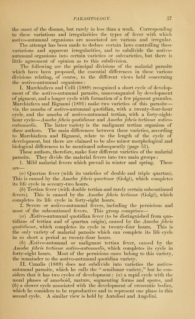 the onset of the disease, but rarely in less than a week. Corresponding to these variations and irregularities the types of fever with which sestivo-autumnal organisms are associated are various and irregular. The attempt has been made to deduce certain laws controlling these variations and apparent irregularities, and to subdivide the sestivo- autumnal organisms into certain varieties or subvarieties, but there is little agreement of opinion as to this subdivision. The following are the principal divisions of the malarial parasite which have been proposed, the essential differences in these various divisions relating, of course, to the different views held concerning the sestivo-autumnal organisms : I. Marchiafava and Celli (1889) recognized a short cycle of develop- ment of the sestivo-autumnal parasite, unaccompanied by development •of pigment, and a longer cycle with formation of a few pigment granules. Marchiafava and Bignami (1891) make two varieties of this parasite— viz. the amoeba of sestivo-autumnal quotidian, with a twenty-four-hour ■cycle, and the amoeba of sestivo-autumnal tertian, with a forty-eight- hour cycle—Amoeba febris quotidiance and Amoeba febris tertiance cestivo- ■autitmnaHs. The latter variety is the malignant tertian organism of these authors. The main differences between these varieties, according to Marchiafava and Bignami, relate to the length of the cycle of development, but there are claimed to be also minor morphological and biological differences to be mentioned subsequently (page 51). These authors, therefore, make four different varieties of the malarial parasite. They divide the malarial fevers into two main groups : 1. Mild malarial fevers which prevail in winter and spring. These are— (a) Quartan fever (with its varieties of double and triple quartan). This is caused by the Amoeba febris quartance (Golgi), which completes its life cycle in seventy-two hours. (6) Tertian fever (with double tertian and rarely certain subcontinued fevers). This is caused by the Amoeba febris tertioince (Golgi), which completes its life cycle in forty-eight hours. 2. Severe or sestivo-autumnal fevers, including the pernicious and most of the subcontinued fevers. This group comprises— («) ^Estivo-autumnal quotidian fever (to be distinguished from quo- tidians of tertian and of quartan origin), caused by the Amoeba febris quotidiance, which completes its cycle in twenty-four hours. This is the only variety of malarial parasite which can complete its life cycle in so short a period as twenty-four hours. (6) ^stivo-autumnal or malignant tertian fever, caused by the Amoeba febris tertiance cestivo-autumnalis, which completes its cycle in forty-eight hours. Most of the pernicious cases belong to this variety, the remainder to the sestivo-autumnal quotidian variety. II. Canalis (1889) does not subdivide into varieties the aestivo- autumnal parasite, which he calls the  semilunar variety, but he con- siders that it has two cycles of development: («) a rapid cycle with the usual phases of amoeboid, mature, segmenting forms and spores, and (6) a slower cycle associated with the development of crescentic bodies, which he considers to be reproductive and to represent one phase in this second cycle. A similar view is held by Antolisei and Angelini.