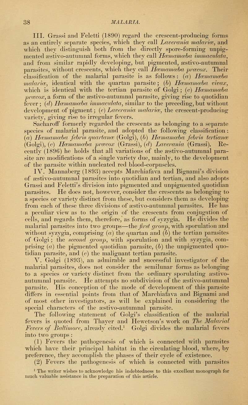 III. Grassi and Feletti (1890) regard the crescent-producing forms as an entirely separate species, which they call Lavercmia malar ice, and which they distinguish both from the directly spore-forming unpig- mented sestivo-autumnal forms, which they call JEcemamoeba immacidata, and from similar rapidly developing, but pigmented, sestivo-autumnal parasites, without crescents, which they call Hcemamceba prcecox. Their classification of the malarial parasite is as follows: (a) Hcemamceba malarioe, identical with the quartan parasite; (6) Hcemamceba vivax, which is identical with the tertian parasite of Golgi; (c) Hcemamceba prceeox, a form of the sestivo-autumnal parasite, giving rise to cpiotidian fever; (d) Hcemamceba immacidcda, similar to the preceding, but without development of pigment; (e) Lavercmia malarioe, the crescent-producing variety, giving rise to irregular fevers. SacharofP formerly regarded the crescents as belonging to a separate species of malarial parasite, and adopted the following classification: (a) Hcemamceba febris quartance (Golgi), (6) Hcemamceba febris tertiance (Golgi), (c) Hcemamceba prcecox (Grassi), ((/) Laverania (Grassi). Re- cently (1896) he holds that all variations of the sestivo-autumnal para- site are modifications of a single variety due, mainly, to the development of the parasite within nucleated red blood-corpuscles. IV. Mannaberg (1893) accepts Marchiafava and Bignami's division of sestivo-autumnal parasites into quotidian and tertian, and also adopts Grassi and Feletti's division into pigmented and unpigmented quotidian parasites. He does not, however, consider the crescents as belonging to a species or variety distinct from these, but considers them as developing from each of these three divisions of sestivo-autumnal parasites. He has a peculiar view as to the origin of the crescents from conjugation of cells, and regards them, therefore, as forms of syzygia. He divides the malarial parasites into two groups—the first group, with sporulation and without syzygia, comprising (a) the quartan and (6) the tertian parasites of Golgi; the second group, with sporulation and Avith syzygia, com- jjrising (a) the pigmented quotidian parasite, (6) the unpigmented quo- tidian parasite, and (c) the malignant tertian parasite. V. Golgi (1893), an admirable and successful investigator of the malarial parasites, does not consider the semilunar forms as belonging to a species or variety distinct from the ordinary sporulating sestivo- autumnal parasite. He attempts no subdivision of the sestivo-autumnal parasite. His conception of the mode of development of this parasite differs in essential points from that of Marchiafava and Bignami and of most other investigators, as will be explained in considering the special characters of the sestivo-autumnal parasite. The following statement of Golgi's classification of the malarial fevers is quoted from Thayer and Hewetson's work on The Ilcdarial Fevers of Baltimore, already cited.^ Golgi divides the malarial fevers into two groups : (1) Fevers the pathogenesis of which is connected with parasites which have their principal habitat in the circulating blood, where, by preference, they accomplish the phases of their cycle of existence. (2) Fevers the pathogenesis of which is connected with parasites ^ The writer wishes to acknowledge his indebtedness to this excellent monograph for much valuable assistance in the preparation of this article.