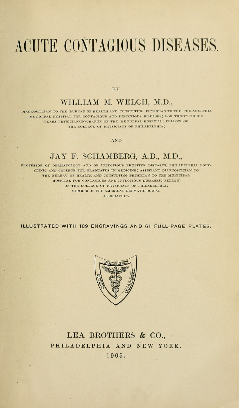 ACUTE CONTAGIOUS DISEASES. BY WILLIAM M. WELCH, M.D., DIAtiNOS'ilCIAN TO THli BUREAU OIC HEALTH AND CONSULTING PHYSICIAN TO THE PHILADKLPHIA MUNICIPAL HOSPITAL FOR CONTAGIOUS AND INFECTIOUS DISEASES; FOR THIKTY-THREK YEARS PHYSICIAN-IN-CHARGE OF THE MUNICIPAL HOSPITAL; FELLOW OF THE COLLEGE OF PHYSICIANS OF PHILADELPHIA; AND JAY F. SOHAMBERG, A.B., M.D., PROFESSOR OF DERMATOLOGY AND OF INFECTIOUS ERUPTIVE DISEASES, PHILADELPHIA POLY- CLINIC AND COLLEGE FOR GRADUATES IN MEDICINE; ASSISTANT DIAGNOSTICIAN TO THE BUREAU OP HEALTH AND CONSULTING PHYSICIAN TO THE MUNICIPAL ^ HOSPITAL FOR CONTAGIOUS AND INFECTIOUS DISEASES; FELLOW OF THE COLLEGE OF PHYSICIANS OF PHILADELPHIA; MEMBER OF THE AMERICAN DERMATOLOGICAL ASSOCIATION. ILLUSTRATED WITH 109 ENGRAVINGS AND 61 FULL-PAGE PLATES. LEA BROTHERS & CO., PHILADELPHIA AND NEW YORK. 1905.