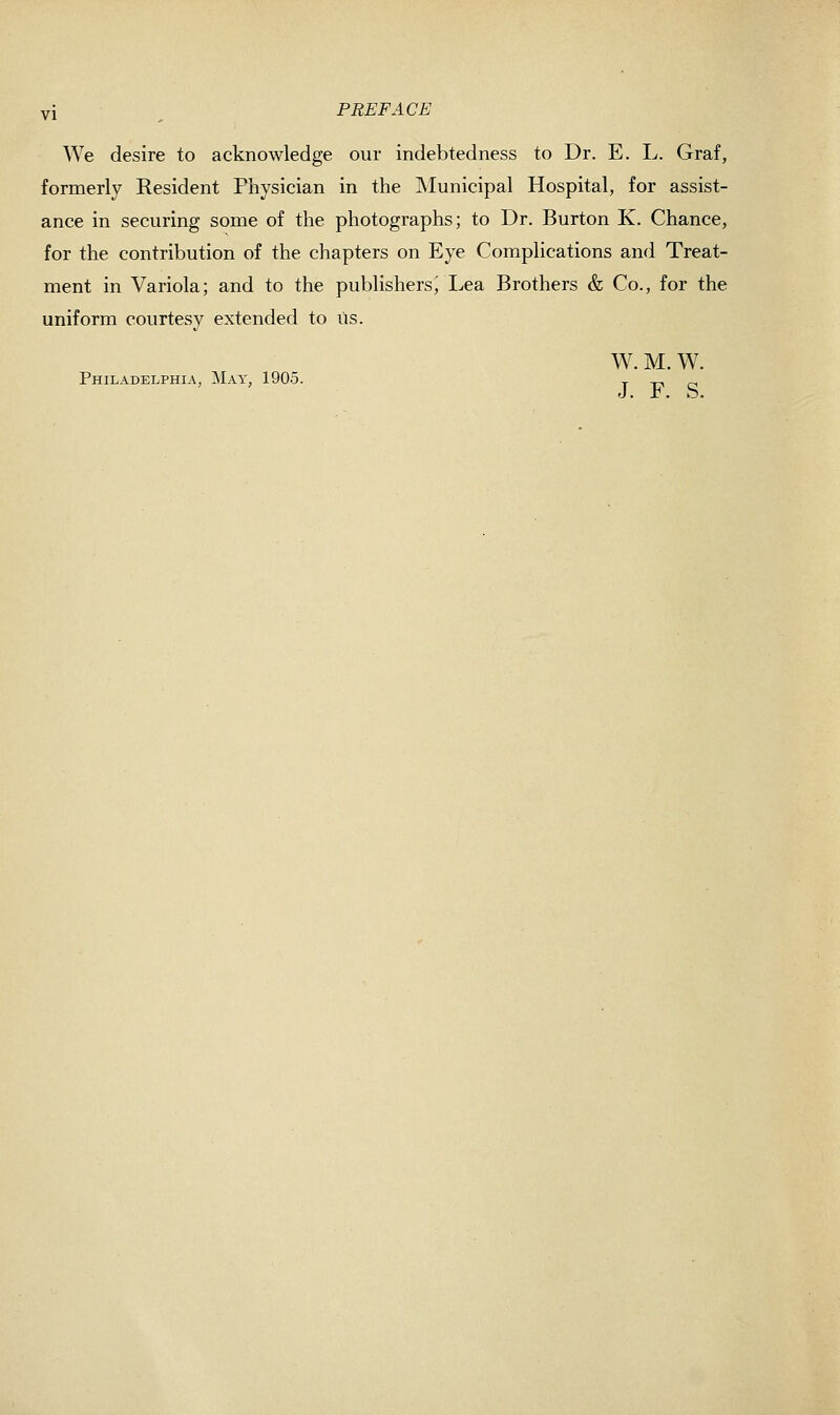 vi PREFACE We desire to acknowledge our indebtedness to Dr. E. L. Graf, formerly Resident Physician in the Municipal Hospital, for assist- ance in securing some of the photographs; to Dr. Burton K. Chance, for the contribution of the chapters on Eye Complications and Treat- ment in Variola; and to the publishers^ Lea Brothers & Co., for the uniform courtesy extended to us. W. M. W. Philadelphia, Mat, 1905. t xri o J. r. o.