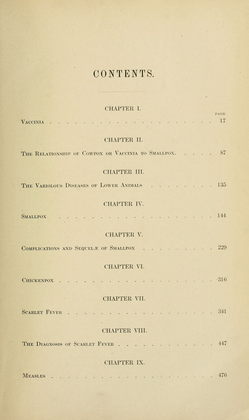 CONTENTS. CllAVlTAi I. PAGE Vaccinia 17 CHAPTER II. The Relationship oi- Cowpox or Vaccinia to Smallpox 87 CHAPTER III. The Variolous Diseases of Lower Animals 135 CHAPTER IV. Smallpox 144 CHAPTER V. Complications and Sequels of Smallpox 229 CHAPTER VI. Chickenpox 316 CHAPTER VII. Scarlet Fever 341 CHAPTER VIII. The Diagnosis of Scarlet Fever 447 CHAPTER IX. Measles 476