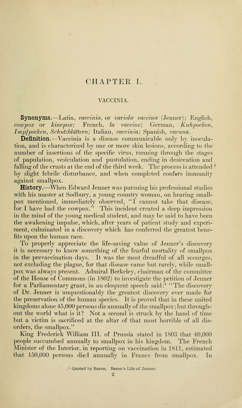 (MIAPTER r. VACCINIA. Synonyms.^—Latin, vaccinia, or variola vaccina; fJenner); P^nglish, cowpox or Jcinepox; French, la vaccine; German, Kuhpocken, ImpfpocJcen, Schutzbldttern; Italian, vaccinia; Spanish, vacuna. Definition.—Vaccinia is a disease commiinical^le only by inocula- tion, and is characterized by one or more skin lesions, accordinf( to the number of insertions of the specific virus, running through the stages of papulation, vesiculation and pustulation, ending in desiccation and falling of the crusts at the end of the third week. The process is attended * by slight febrile disturbance, and when completed confers immunity against smallpox. History.—When Edward Jenner was pursuing his professional studies with his master at Sodbury, a young country woman, on hearing small- pox mentioned, immediately observed, I cannot take that disease, for I have had the cowpox. This incident created a deep impression in the mind of the young medical student, and may be said to have been the awakening impulse, which, after years of patient study and experi- ment, culminated in a discovery which has conferred the greatest bene- fits upon the human race. To properly appreciate the life-saving value of Jenner's discovery it is necessary to know something of the fearful mortality of smallpox in the prevaccination days. It was the most dreadful of all scourges, not excluding the plague, for that disease came but rarely, while small- pox was always present. Admiral Berkeley, chairman of the committee of the House of Commons (in 1S02) to investigate the petition of Jenner for a Parliamentary grant, in an elociuent speech said:^ The discovery of Dr. Jenner is unquestionably the greatest discovery ever made for the preservation of the human species. It is proved that in these united kingdoms alone 45,000 persons die annually of the smallpox; but through- out the world what is it? Not a second is struck by the hand of time but a victim is sacrificed at the altar of that most horrible of all dis- orders, the smallpox. King Frederick William III. of Prussia stated in 1803 that 40,000 people succumbed annually to smallpox in his kingdom. The French Minister of the Interior, in reporting on vaccination in 1811, estimated that 150,000 persons died annually in France from smallpox. In ' Quoted by Baron. Baron's Life of Jenner.