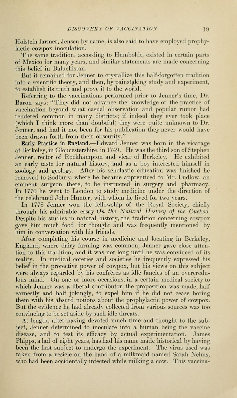 Holstein fanner, JeiiscMi by iiuine, is also said to have etii{)lrjyed prophy- lactic cowpox inoculation. The same tradition, according to Humboldt, existed in certain parts of Mexico for many years, and similar statements are made concerning this belief in Baluchistan. But it remained for Jenner to crystallize this half-forgotten tradition into a scientific theory, and then, by painstiiking study and experiment, to establish its truth and prove it to the world. Referring to the vaccinations performed prior to -Tenner's time, Dr. Baron says: They did not advance the knowledge or the practice of vaccination beyond what casual observation and popular rumor had rendered common in many districts; if indeed they ever took place (which I think more than doubtful) they were quite unknown to Dr. Jenner, and had it not been for his publication they never would have been drawn forth from their obscurity. Early Practice in England.—Edward Jenner was born in the vicarage at Berkeley, in Gloucestershire, in 1749. He was the third son of Stephen Jenner, rector of Rockhampton and vicar of Berkeley. He exhibited an early taste for natural history, and as a boy interested himself in zoology and geology. After his scholastic education was finished he removed to Sodbury, where he became apprenticed to Mr. Ludlow, an eminent surgeon there, to be instructed in surgery and pharmacy. In 1770 he went to London to study medicine under the direction of the celebrated John Hunter, with whom he lived for two years. In 1778 Jenner won the fellowship of the Royal Society, chiefly through his admirable essay On the Natural History of the Cuckoo. Despite his studies in natural history, the tradition concerning cowpox gave him much food for thought and was frequently mentioned by him in conversation with his friends. After completing his course in medicine and locating in Berkeley, England, where dairy farming was common, Jenner gave close atten- tion to this tradition, and it was not long until he was convinced of its reality. In medical coteries and societies he frequently expressed his belief in the protective power of cowpox, but his views on this subject were always regarded by his confreres as idle fancies of an overcredii- lous mind. On one or more occasions, in a certain medical society to which Jenner was a liberal contributor, the proposition was made, half earnestly and half jokingly, to expel him if he did not cease boring them with his absurd notions about the prophylactic power of cowpox. But the evidence he had already collected from various sources was too convincing to be set aside by such idle threats. At length, after having devoted much time and thought to the sub- ject, Jenner determined to inoculate into a human being the vaccine disease, and to test its efficacy by actual experimentation. James Phipps, a lad of eight years, has had his name made historical by ha%ing been the first subject to undergo the experiment. The wus used was taken from a vesicle on the hand of a milkmaid named Sarah Xelms, who had been accidentally infected while milking a cow. This vaccina-