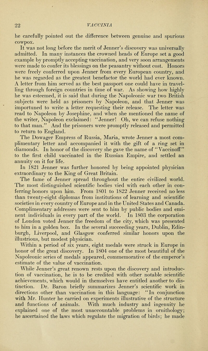 he carefully pointed out the difference between genuine and spurious cowpox. It was not long before the merit of Jenner's discovery was universally admitted. In many instances the crowned heads of Europe set a good example by promptly accepting vaccination, and very soon arrangements were made to confer its blessings on the peasantry without cost. Honors were freely conferred upon Jenner from every European country, and he was regarded as the greatest benefactor the world had ever known. A letter from him served as the best passport one could have in travel- ling through foreign countries in time of war. As showing how highly he was esteemed, it is said that during the Napoleonic war two British subjects were held as prisoners by Napoleon, and that Jenner was importuned to write a letter requesting their release. The letter was read to Napoleon by Josephine, and when she mentioned the name of the writer. Napoleon exclaimed: Jenner! Oh, we can refuse nothing to that man. And the prisoners were promptly released and permitted to return to England. The Dowager Empress of Russia, Maria, wrote Jenner a most com- plimentary letter and accompanied it with the gift of a ring set in diamonds. In honor of the discovery she gave the name of  Vaccinoff  to the first child vaccinated in the Russian Empire, and settled an annuity on it for life. In 1821 Jenner was further honored by being appointed physician extraordinary to the King of Great Britain. The fame of Jenner spread throughout the entire civilized world. The most distinguished scientific bodies vied with each other in con- ferring honors upon him. From 1801 to 1822 Jenner received no less than twenty-eight diplomas from institutions of learning and scientific societies in every country of Europe and in the United States and Canada. Complimentary addresses were sent to him by public bodies and emi- nent individuals in every part of the world. In 1803 the corporation of London voted Jenner the freedom of the city, which was presented to him in a golden box. In the several succeeding years, Dublin, Edin- burgh, Liverpool, and Glasgow conferred similar honors upon the illustrious, but modest physician. Within a period of six years, eight medals were struck in Europe in honor of the great discovery. In 1804 one of the most beautiful of the Napoleonic series of medals appeared, commemorative of the emperor's estimate of the value of vaccination. While Jenner's great renown rests upon the discovery and introduc- tion of vaccination, he is to be credited with other notable scientific achievements, which would in themselves have entitled another to dis- tinction. Dr. Baron briefly summarizes Jenner's scientific work in directions other than vaccination in this language: In conjunction with Mr. Hunter he carried on experiments illustrative of the structure and functions of animals. With much industry and ingenuity he explained one of the most unaccountable problems in ornithology; he ascertained the laws which regulate the migration of birds; he made