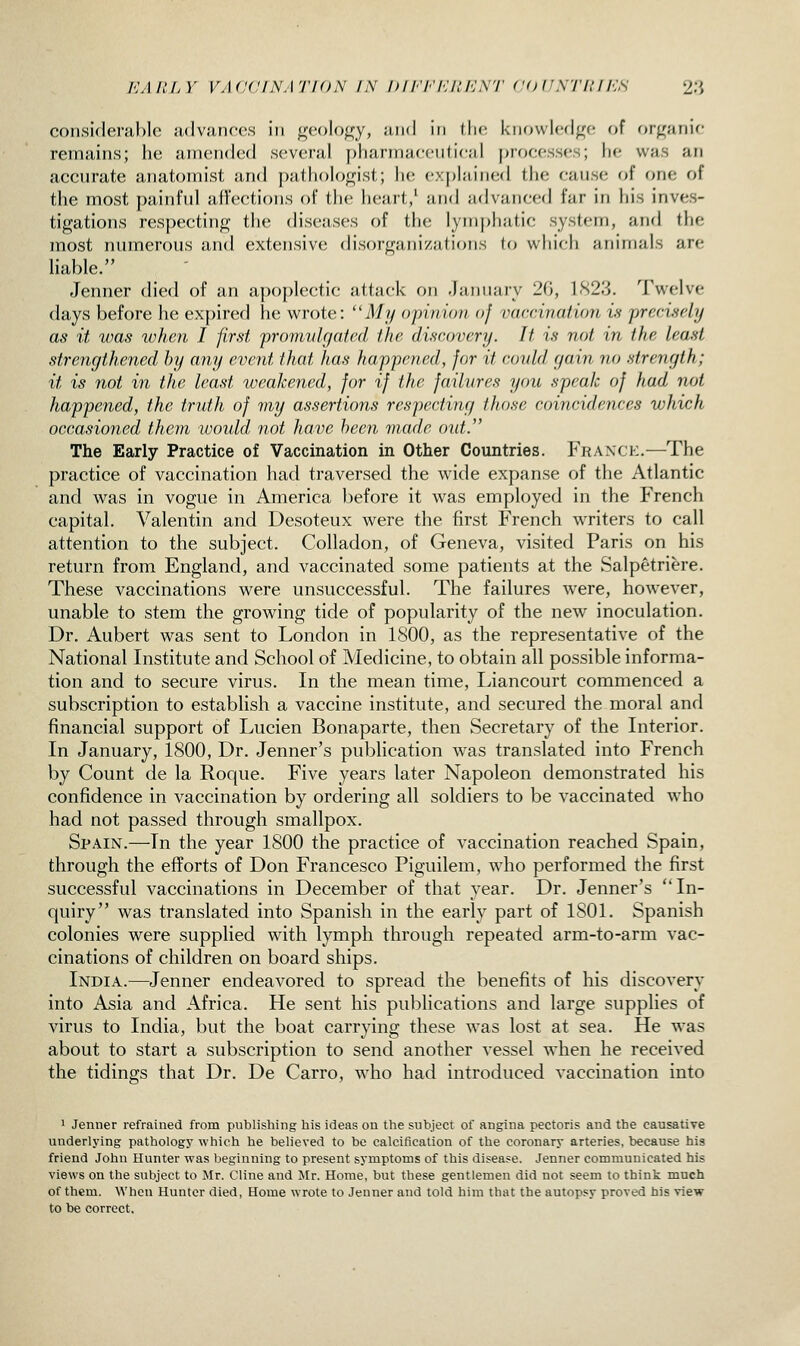 considerable advances in geology, ami in llic knowlerlge of organic remains; he amended several pharmacciilicjil j^rocesses; he was an accurate anatoinist and pathologist; he ex[)lained the cause of one of the most painrui Jiircctions of the heart/ and advanced far in his inves- tigations respecting the diseases of the lymphatic system, and the most numerous and extensive disorganizations lo which animals are liable. Jenner died of an a])oplectic attack on .January 20, 1S2.':}. Twelve days before he expired he wrote: ''My opinion of vaccinatum is prcrisdy as it was when I first promvlrjatcd the discovery. It is not in the least strengthened by any event that has happened, for it could r/ain no strength; it is not in the least weakened, for if the failures you speak of had not happened, the truth of my assertions respecting those coincidences which occasioned them would not Jiave hccn made oid. The Early Practice of Vaccination in Other Countries. Franch.—The practice of vaccination had traversed the wide expanse of the Atlantic and was in vogue in America before it was employed in the French capital. Valentin and Desoteux were the first French writers to call attention to the subject. CoUadon, of Geneva, visited Paris on his return from England, and vaccinated some patients at the Salpetriere. These vaccinations were unsuccessful. The failures were, however, unable to stem the growing tide of popularity of the new inoculation. Dr. Aubert was sent to London in 1800, as the representative of the National Institute and School of Medicine, to obtain all possible informa- tion and to secure virus. In the mean time, Liancourt commenced a subscription to establish a vaccine institute, and secured the moral and financial support of Lucien Bonaparte, then Secretary of the Interior. In January, 1800, Dr. Jenner's publication was translated into French by Count de la Roque. Five years later Napoleon demonstrated his confidence in vaccination by ordering all soldiers to be vaccinated who had not passed through smallpox. Spain.—In the year 1800 the practice of vaccination reached Spain, through the eflForts of Don Francesco Piguilem, who performed the first successful vaccinations in December of that year. Dr. Jenner's In- quiry was translated into Spanish in the early part of 1801. Spanish colonies were supplied with lymph through repeated arm-to-arm vac- cinations of children on board ships. India.—Jenner endeavored to spread the benefits of his discovery into Asia and Africa. He sent his publications and large supplies of virus to India, but the boat carrying these was lost at sea. He was about to start a subscription to send another vessel when he received the tidings that Dr. De Carro, who had introduced vaccination into 1 Jenner refrained from publishing his ideas on the subject of angina pectoris and the causative underlying pathology which he believed to be calcification of the coronary arteries, because his friend John Hunter was beginning to present symptoms of this disease. Jenner communicated his views on the subject to Mr. Cline and Mr. Home, but these gentlemen did not seem to think much of them. When Hunter died, Home wrote to Jenner and told him that the autopsy proved his view to be correct.
