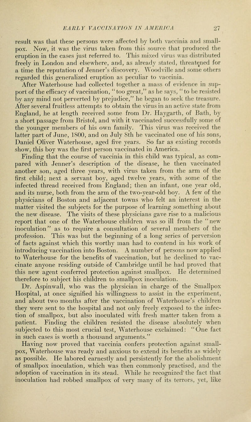 result was that these persons were affected by both vaccinia and small- pox. Now, it was tlie virus taken from this sourr-e that produced the eruption in the cases just rt'ferrcd to. Tliis m'n.cA virus was (Jistril^uted freely in London and elscwlicre, and, as already staffed, threatened for a time the re})utation of Jenner's discovery. Woodville and some others regarded this generalized eruption as peculiar to vaccinia. After Waterhouse had collected together a mass of evidence in sup- port of the efficacy of vaccination, too great, as he says, to be resisted l)y any mind not perverted by prejudice, he l)egan to seek the treasure. After several fruitless attemj)ts to obtain the virus in an active state from England, he at length received some from Dr. Haygarth, of Bath, by a short passage from Bristol, and with it vaccinated successfully some of the younger members of his own family. This virus was received the latter part of June, LSOO, and on July Sth he vaccinated one of his sons, Daniel OHver Waterhouse, aged five years. So far as existing records show, this boy was the first person vaccinated in America. Finding that the course of vaccinia in this child was typical, as com- pared with Jenner's description of the disease, he then vaccinated another son, aged three years, with virus taken from the arm of the first child; next a servant boy, aged twelve years, with some of the infected thread received from England; then an infant, one year old, and its nurse, both from the arm of the two-year-old boy. A few of the physicians of Boston and adjacent towns who felt an interest in the matter visited the subjects for the purpose of learning something about the new disease. The visits of these physicians gave rise to a malicious report that one of the Waterhouse children was so ill from the new inoculation as to require a consultation of several members of the profession. This was but the beginning of a long series of perversion of facts against which this worthy man had to contend in his work of introducing vaccination into Boston. A number of persons now applied to Waterhouse for the benefits of vaccination, but he declined to vac- cinate anyone residing outside of Cambridge until he had proved that this new agent conferred protection against smallpox. He determined therefore to subject his children to smallpox inoculation. Dr. Aspinwall, who was the physician in charge of the Smallpox Hospital, at once signified his willingness to assist in the experiment, and about two months after the vaccination of Waterhouse's children they were sent to the hospital and not only freely exposed to the infec- tion of smallpox, but also inoculated with fresh matter taken from a patient. Finding the children resisted the disease absolutely when subjected to this most crucial test, Waterhouse exclaimed: One fact in such cases is worth a thousand arguments. Having now proved that vaccinia confers protection against small- pox, Waterhouse was ready and anxious to extend its benefits as widely as possible. He labored earnestly and persistently for the abolishment of smallpox inoculation, which was then commonly practised, and the adoption of vaccination in its stead. While he recognized'the fact that inoculation had robbed smallpox of very many of its terrors, yet, like