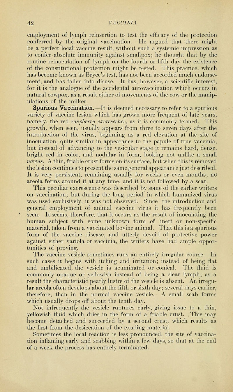 employment of lymph reinsertion to test the efficacy of the protection conferred by the original vaccination. He argued that there might be a perfect local vaccine result, without such a systemic impression as to confer absolute immunity against smallpox; he thought that by the routine reinoculation of lymph on the fourth or fifth day the existence of the constitutional protection might be tested. This practice, which has become known as Bryce's test, has not been accorded much endorse- ment, and has fallen into disuse. It has, however, a scientific interest, for it is the analogue of the accidental auto vaccination which occurs in natural cowpox, as a result either of movements of the cow or the manip- ulations of the milker. Spurious Vaccination.^It is deemed necessary to refer to a spurious variety of vaccine lesion which has grown more frequent of late years, namely, the red raspberry excrescence, as it is commonly termed. This growth, when seen, usually appears from three to seven days after the introduction of the virus, beginning as a red elevation at the site of inoculation, quite similar in appearance to the papule of true vaccinia, but instead of advancing to the vesicular stage it remains hard, dense, bright red in color, and nodular in form, looking not unlike a small ncevus. A thin, friable crust forms on its surface, but when this is removed the lesion continues to present the same general appearance just described. It is very persistent, remaining usually for weeks or even months; no' areola forms around it at any time, and it is not followed by a scar. This peculiar excrescence was described by some of the earlier writers on vaccination; but during the long period in which humanized virus was used exclusively, it was not observed. Since the introduction and general employment of animal vaccine virus it has frequently been seen. It seems, therefore, that it occurs as the result of inoculating the human subject with some unknown form of inert or non-specific material, taken from a vaccinated bovine animal. That this is a spurious form of the vaccine disease, and utterly devoid of protective power against either variola or vaccinia, the writers have had ample oppor- tunities of proving. The vaccine vesicle sometimes runs an entirely irregular course. In such cases it begins with itching and irritation; instead of being flat and umbilicated, the vesicle is acuminated or conical. The fluid is commonly opaque or yellowish instead of being a clear lymph; as a result the characteristic pearly lustre of the vesicle is absent. An irregu- lar areola often develops about the fifth or sixth day; several days earlier, therefore, than in the normal vaccine vesicle. A small scab forms which usually drops off about the tenth day. Not infrequently the vesicle ruptures early, giving issue to a thin, yellowish fluid which dries in the form of a friable crust. ^This may become detached and succeeded by a second crust, which results as the first from the desiccation of the exuding material. wSometimes the local reaction is less pronounced, the site of vaccina- tion inflaming early and scabbing within a few days, so that at the end of a week the process has entirely terminated.